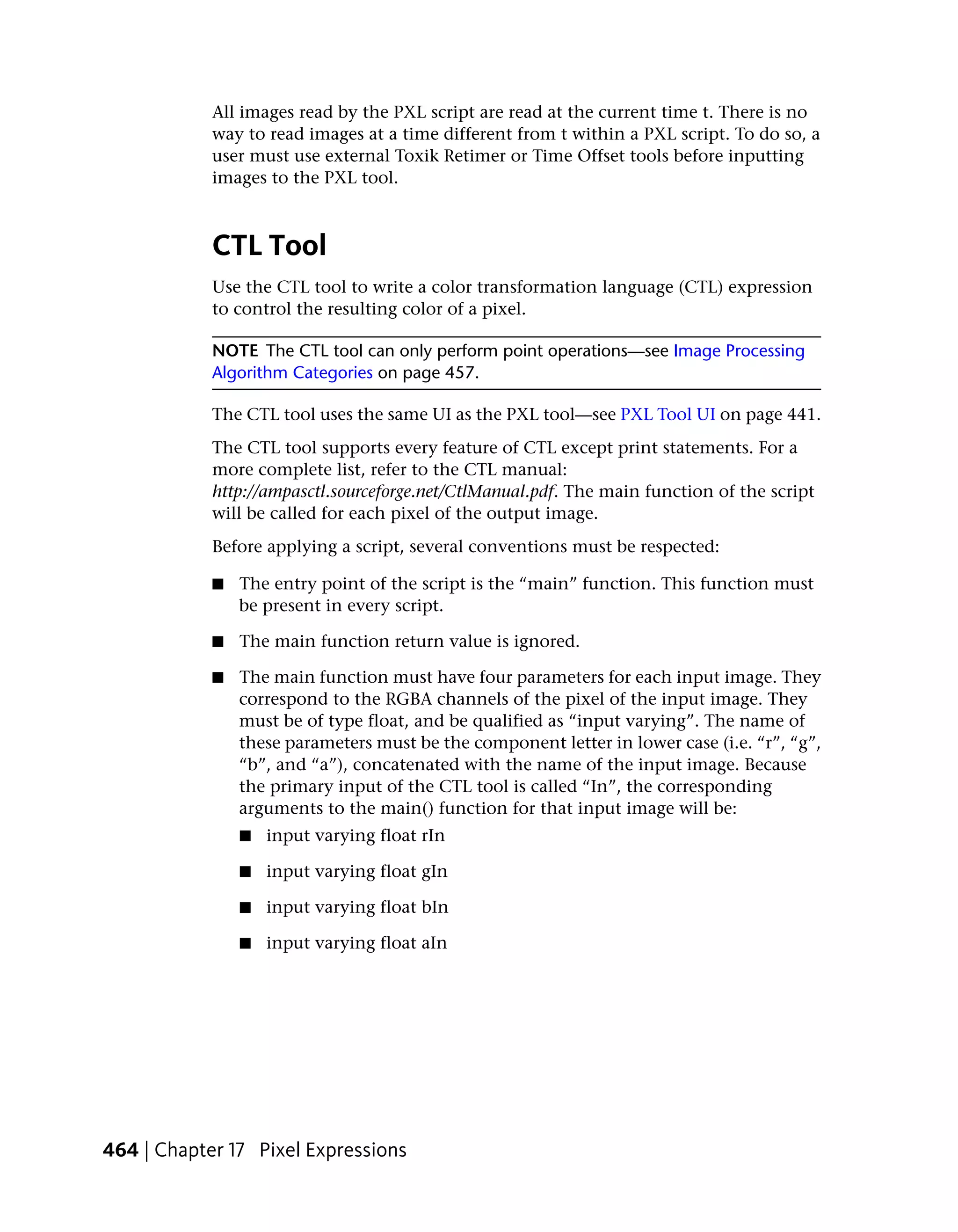 All images read by the PXL script are read at the current time t. There is no
            way to read images at a time different from t within a PXL script. To do so, a
            user must use external Toxik Retimer or Time Offset tools before inputting
            images to the PXL tool.



            CTL Tool
            Use the CTL tool to write a color transformation language (CTL) expression
            to control the resulting color of a pixel.

            NOTE The CTL tool can only perform point operations—see Image Processing
            Algorithm Categories on page 457.

            The CTL tool uses the same UI as the PXL tool—see PXL Tool UI on page 441.
            The CTL tool supports every feature of CTL except print statements. For a
            more complete list, refer to the CTL manual:
            http://ampasctl.sourceforge.net/CtlManual.pdf. The main function of the script
            will be called for each pixel of the output image.
            Before applying a script, several conventions must be respected:

            ■   The entry point of the script is the “main” function. This function must
                be present in every script.

            ■   The main function return value is ignored.

            ■   The main function must have four parameters for each input image. They
                correspond to the RGBA channels of the pixel of the input image. They
                must be of type float, and be qualified as “input varying”. The name of
                these parameters must be the component letter in lower case (i.e. “r”, “g”,
                “b”, and “a”), concatenated with the name of the input image. Because
                the primary input of the CTL tool is called “In”, the corresponding
                arguments to the main() function for that input image will be:
                ■   input varying float rIn

                ■   input varying float gIn

                ■   input varying float bIn

                ■   input varying float aIn




464 | Chapter 17 Pixel Expressions
 