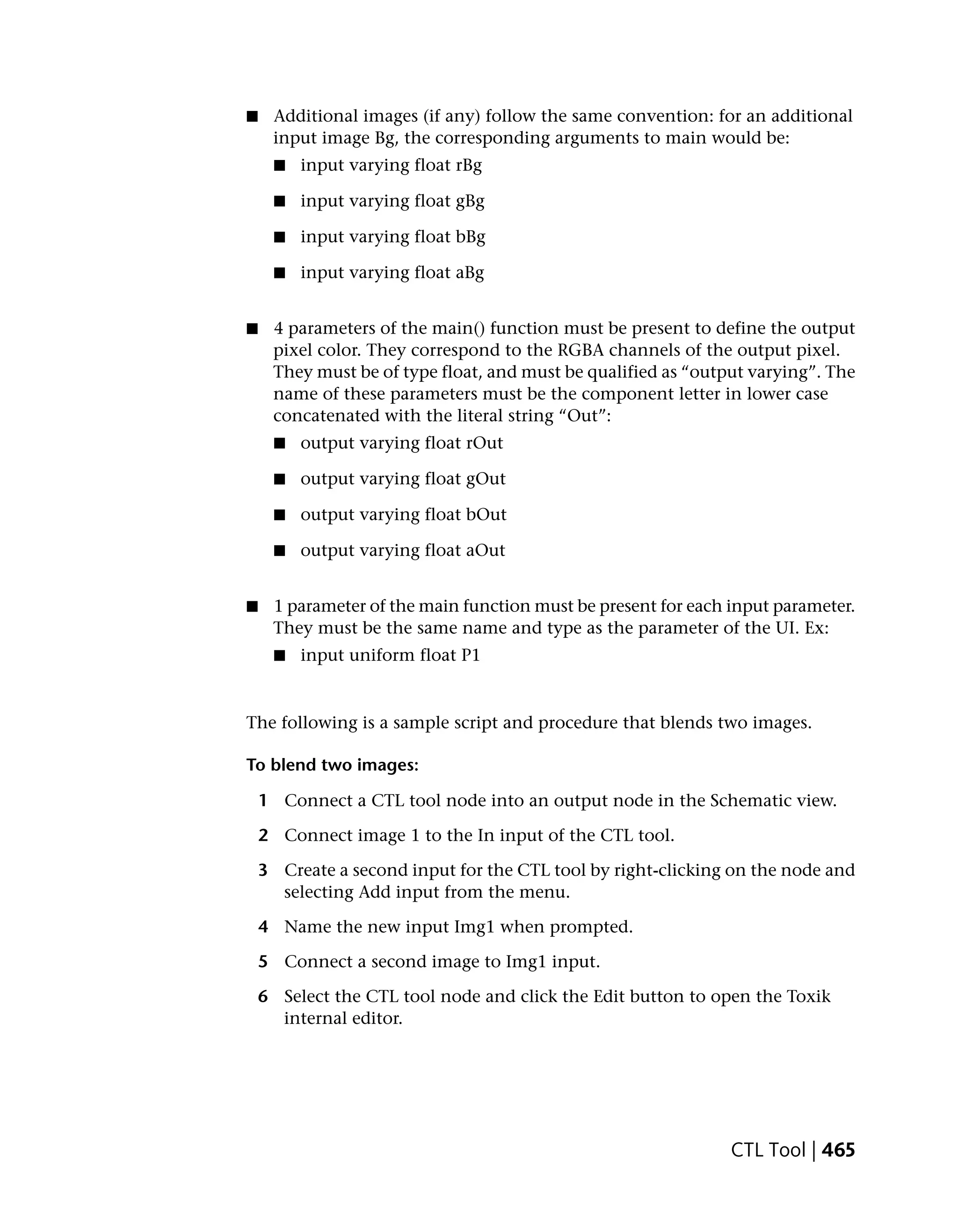 ■    Additional images (if any) follow the same convention: for an additional
     input image Bg, the corresponding arguments to main would be:
     ■   input varying float rBg

     ■   input varying float gBg

     ■   input varying float bBg

     ■   input varying float aBg


■    4 parameters of the main() function must be present to define the output
     pixel color. They correspond to the RGBA channels of the output pixel.
     They must be of type float, and must be qualified as “output varying”. The
     name of these parameters must be the component letter in lower case
     concatenated with the literal string “Out”:
     ■   output varying float rOut

     ■   output varying float gOut

     ■   output varying float bOut

     ■   output varying float aOut


■    1 parameter of the main function must be present for each input parameter.
     They must be the same name and type as the parameter of the UI. Ex:
     ■   input uniform float P1


The following is a sample script and procedure that blends two images.

To blend two images:

    1 Connect a CTL tool node into an output node in the Schematic view.

    2 Connect image 1 to the In input of the CTL tool.

    3 Create a second input for the CTL tool by right-clicking on the node and
      selecting Add input from the menu.

    4 Name the new input Img1 when prompted.

    5 Connect a second image to Img1 input.

    6 Select the CTL tool node and click the Edit button to open the Toxik
      internal editor.




                                                               CTL Tool | 465
 
