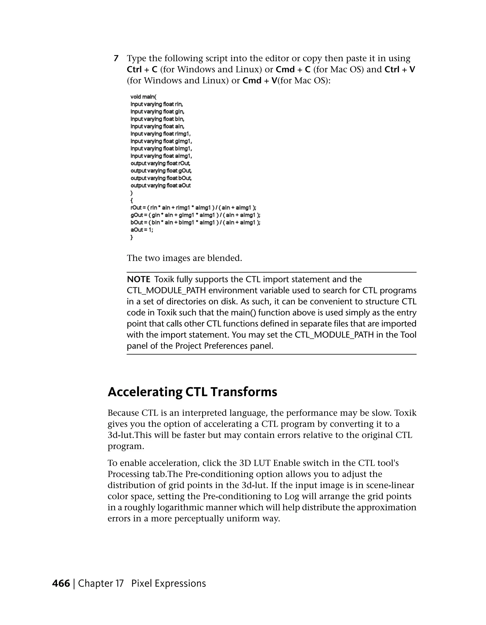 7 Type the following script into the editor or copy then paste it in using
               Ctrl + C (for Windows and Linux) or Cmd + C (for Mac OS) and Ctrl + V
               (for Windows and Linux) or Cmd + V(for Mac OS):




                 The two images are blended.

                NOTE Toxik fully supports the CTL import statement and the
                CTL_MODULE_PATH environment variable used to search for CTL programs
                in a set of directories on disk. As such, it can be convenient to structure CTL
                code in Toxik such that the main() function above is used simply as the entry
                point that calls other CTL functions defined in separate files that are imported
                with the import statement. You may set the CTL_MODULE_PATH in the Tool
                panel of the Project Preferences panel.




            Accelerating CTL Transforms
            Because CTL is an interpreted language, the performance may be slow. Toxik
            gives you the option of accelerating a CTL program by converting it to a
            3d-lut.This will be faster but may contain errors relative to the original CTL
            program.
            To enable acceleration, click the 3D LUT Enable switch in the CTL tool's
            Processing tab.The Pre-conditioning option allows you to adjust the
            distribution of grid points in the 3d-lut. If the input image is in scene-linear
            color space, setting the Pre-conditioning to Log will arrange the grid points
            in a roughly logarithmic manner which will help distribute the approximation
            errors in a more perceptually uniform way.




466 | Chapter 17 Pixel Expressions
 