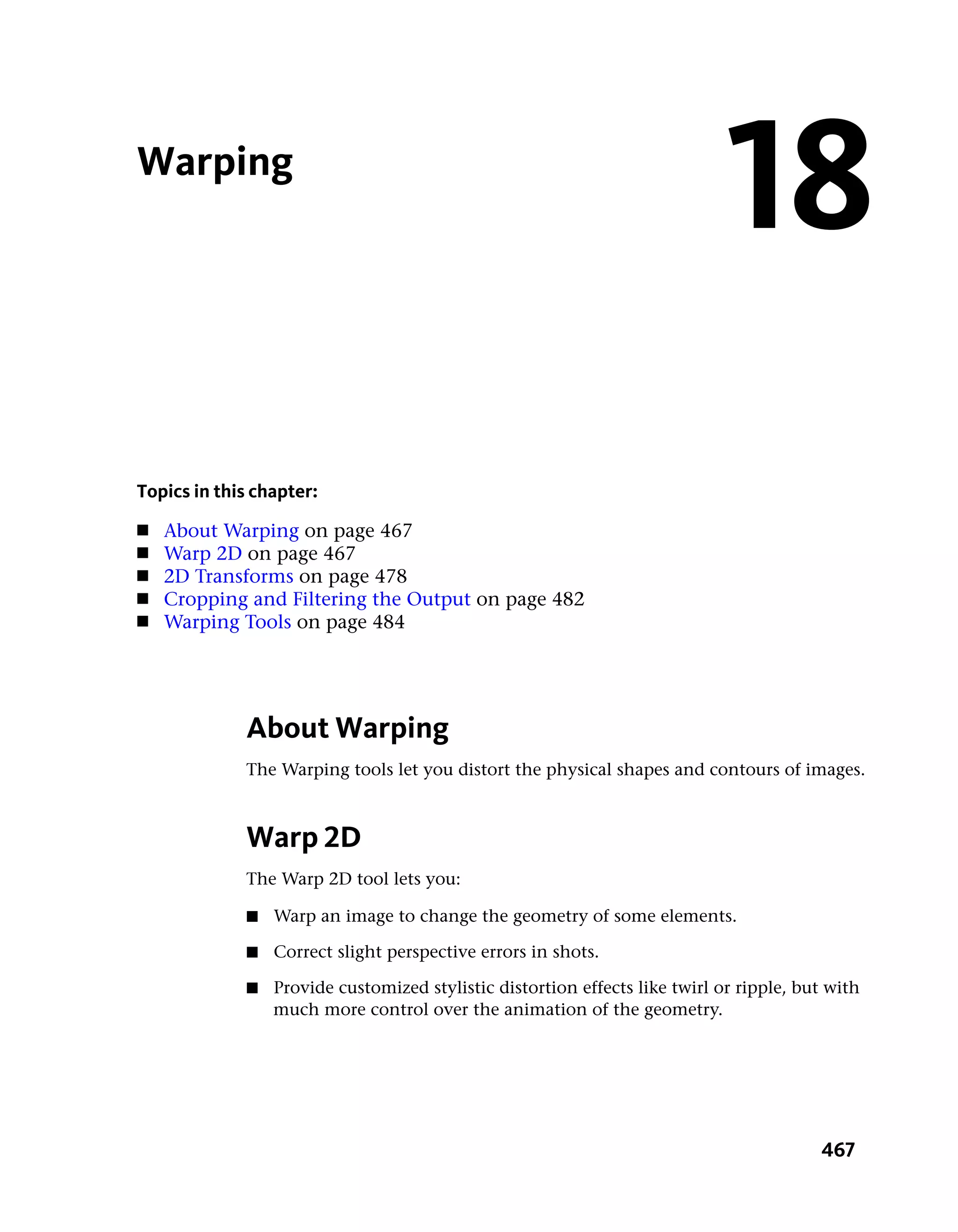 Warping
                                                                             18
Topics in this chapter:
■   About Warping on page 467
■   Warp 2D on page 467
■   2D Transforms on page 478
■   Cropping and Filtering the Output on page 482
■   Warping Tools on page 484




             About Warping
             The Warping tools let you distort the physical shapes and contours of images.



             Warp 2D
             The Warp 2D tool lets you:

             ■   Warp an image to change the geometry of some elements.

             ■   Correct slight perspective errors in shots.

             ■   Provide customized stylistic distortion effects like twirl or ripple, but with
                 much more control over the animation of the geometry.




                                                                                         467
 