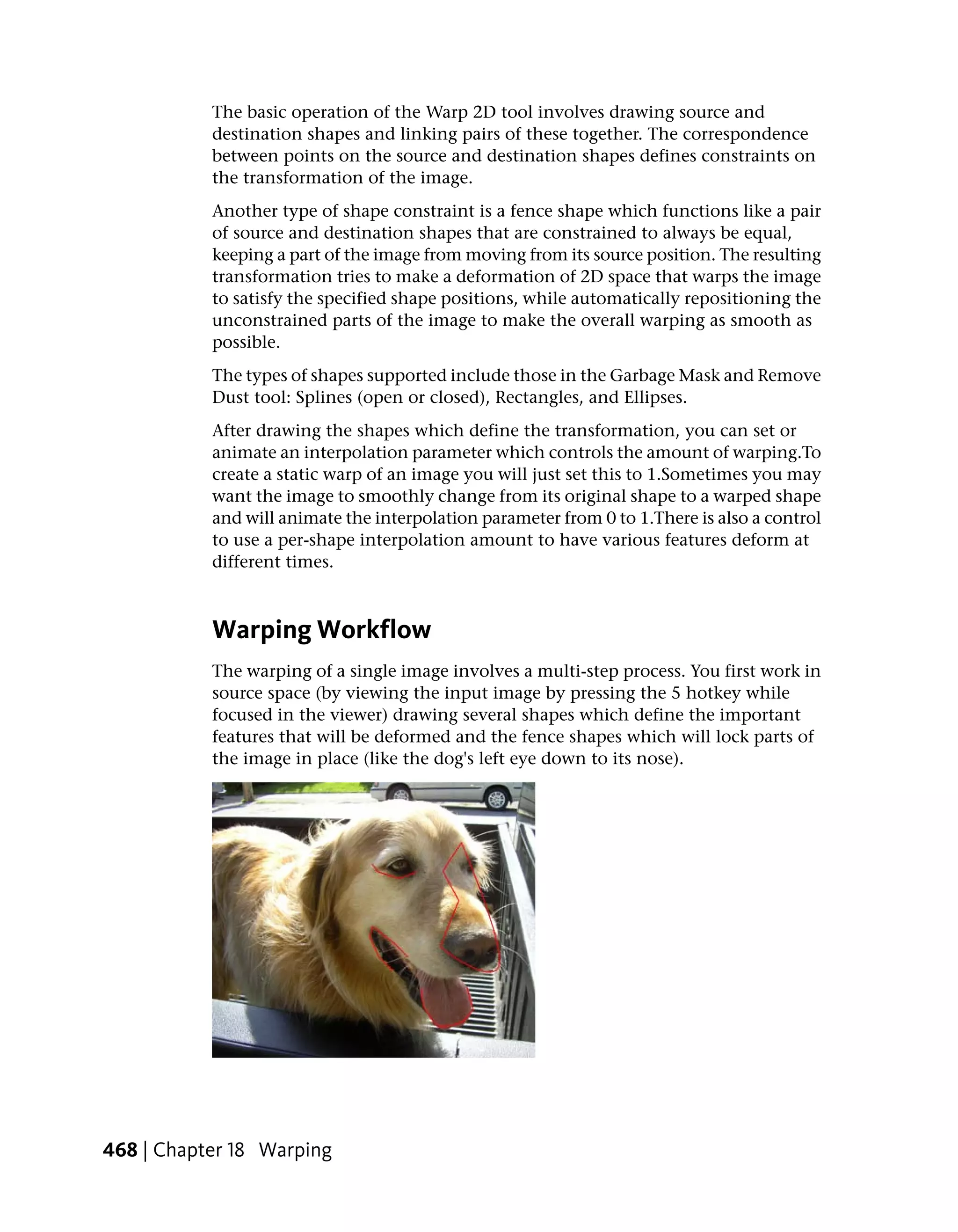 The basic operation of the Warp 2D tool involves drawing source and
           destination shapes and linking pairs of these together. The correspondence
           between points on the source and destination shapes defines constraints on
           the transformation of the image.
           Another type of shape constraint is a fence shape which functions like a pair
           of source and destination shapes that are constrained to always be equal,
           keeping a part of the image from moving from its source position. The resulting
           transformation tries to make a deformation of 2D space that warps the image
           to satisfy the specified shape positions, while automatically repositioning the
           unconstrained parts of the image to make the overall warping as smooth as
           possible.
           The types of shapes supported include those in the Garbage Mask and Remove
           Dust tool: Splines (open or closed), Rectangles, and Ellipses.
           After drawing the shapes which define the transformation, you can set or
           animate an interpolation parameter which controls the amount of warping.To
           create a static warp of an image you will just set this to 1.Sometimes you may
           want the image to smoothly change from its original shape to a warped shape
           and will animate the interpolation parameter from 0 to 1.There is also a control
           to use a per-shape interpolation amount to have various features deform at
           different times.



           Warping Workflow
           The warping of a single image involves a multi-step process. You first work in
           source space (by viewing the input image by pressing the 5 hotkey while
           focused in the viewer) drawing several shapes which define the important
           features that will be deformed and the fence shapes which will lock parts of
           the image in place (like the dog's left eye down to its nose).




468 | Chapter 18 Warping
 