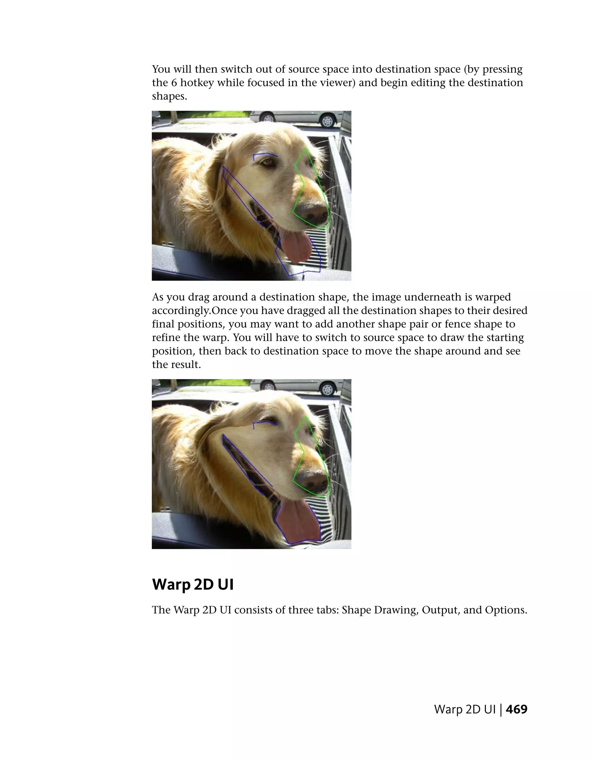 You will then switch out of source space into destination space (by pressing
the 6 hotkey while focused in the viewer) and begin editing the destination
shapes.




As you drag around a destination shape, the image underneath is warped
accordingly.Once you have dragged all the destination shapes to their desired
final positions, you may want to add another shape pair or fence shape to
refine the warp. You will have to switch to source space to draw the starting
position, then back to destination space to move the shape around and see
the result.




Warp 2D UI
The Warp 2D UI consists of three tabs: Shape Drawing, Output, and Options.




                                                         Warp 2D UI | 469
 
