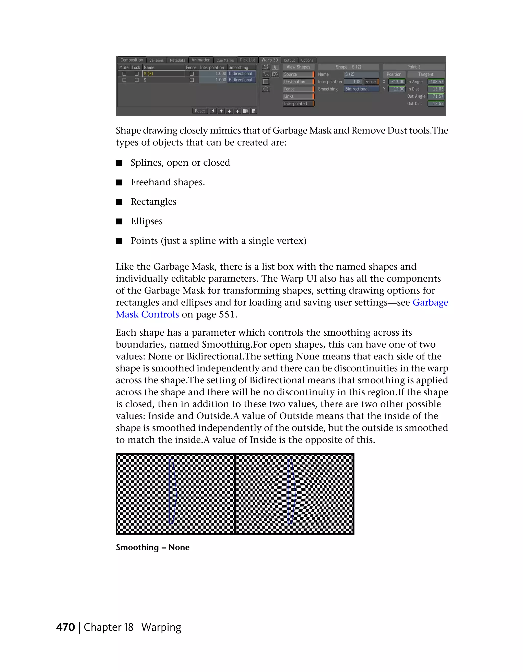 Shape drawing closely mimics that of Garbage Mask and Remove Dust tools.The
           types of objects that can be created are:

           ■   Splines, open or closed

           ■   Freehand shapes.

           ■   Rectangles

           ■   Ellipses

           ■   Points (just a spline with a single vertex)

           Like the Garbage Mask, there is a list box with the named shapes and
           individually editable parameters. The Warp UI also has all the components
           of the Garbage Mask for transforming shapes, setting drawing options for
           rectangles and ellipses and for loading and saving user settings—see Garbage
           Mask Controls on page 551.
           Each shape has a parameter which controls the smoothing across its
           boundaries, named Smoothing.For open shapes, this can have one of two
           values: None or Bidirectional.The setting None means that each side of the
           shape is smoothed independently and there can be discontinuities in the warp
           across the shape.The setting of Bidirectional means that smoothing is applied
           across the shape and there will be no discontinuity in this region.If the shape
           is closed, then in addition to these two values, there are two other possible
           values: Inside and Outside.A value of Outside means that the inside of the
           shape is smoothed independently of the outside, but the outside is smoothed
           to match the inside.A value of Inside is the opposite of this.




           Smoothing = None




470 | Chapter 18 Warping
 