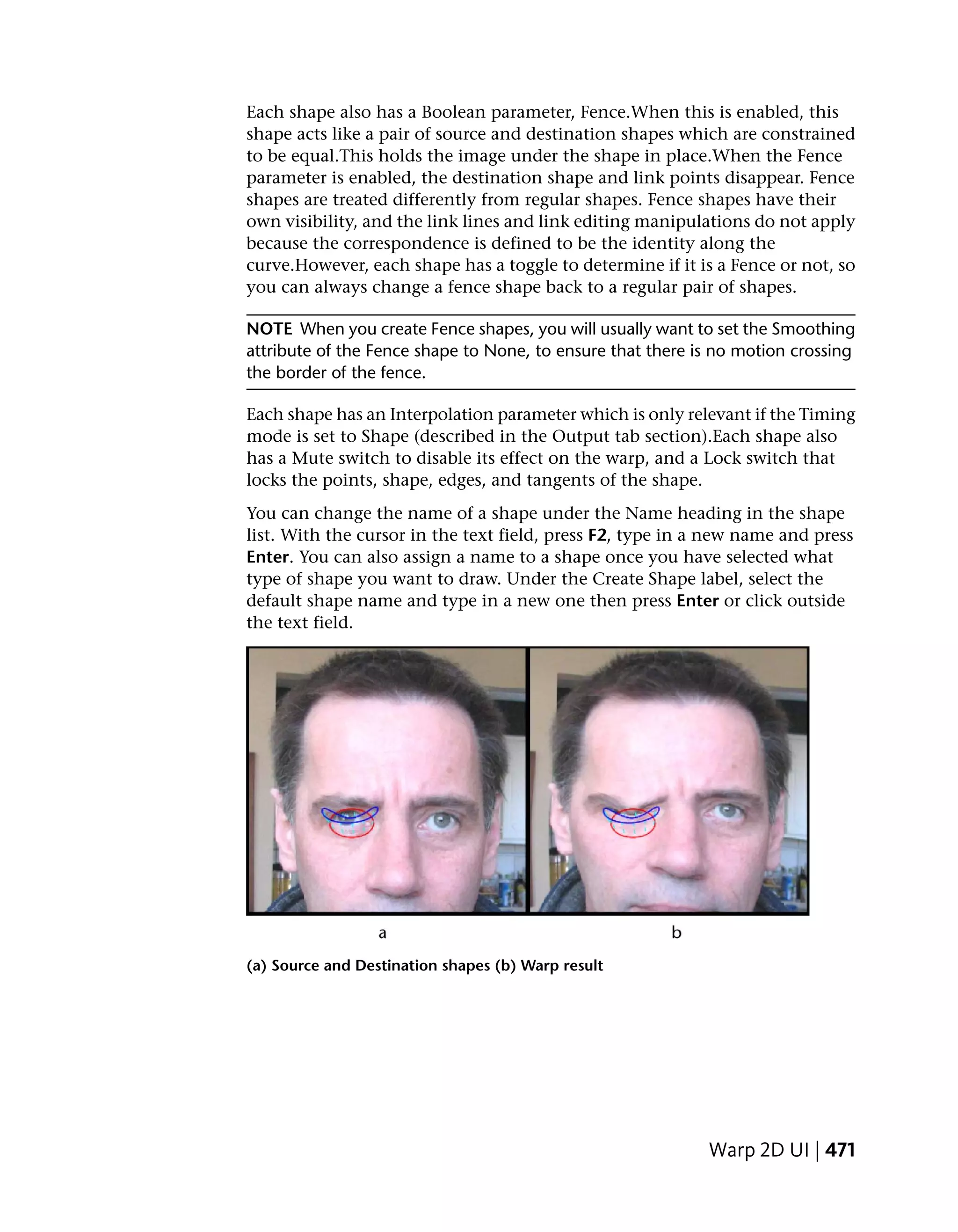 Each shape also has a Boolean parameter, Fence.When this is enabled, this
shape acts like a pair of source and destination shapes which are constrained
to be equal.This holds the image under the shape in place.When the Fence
parameter is enabled, the destination shape and link points disappear. Fence
shapes are treated differently from regular shapes. Fence shapes have their
own visibility, and the link lines and link editing manipulations do not apply
because the correspondence is defined to be the identity along the
curve.However, each shape has a toggle to determine if it is a Fence or not, so
you can always change a fence shape back to a regular pair of shapes.

NOTE When you create Fence shapes, you will usually want to set the Smoothing
attribute of the Fence shape to None, to ensure that there is no motion crossing
the border of the fence.

Each shape has an Interpolation parameter which is only relevant if the Timing
mode is set to Shape (described in the Output tab section).Each shape also
has a Mute switch to disable its effect on the warp, and a Lock switch that
locks the points, shape, edges, and tangents of the shape.
You can change the name of a shape under the Name heading in the shape
list. With the cursor in the text field, press F2, type in a new name and press
Enter. You can also assign a name to a shape once you have selected what
type of shape you want to draw. Under the Create Shape label, select the
default shape name and type in a new one then press Enter or click outside
the text field.




(a) Source and Destination shapes (b) Warp result




                                                            Warp 2D UI | 471
 