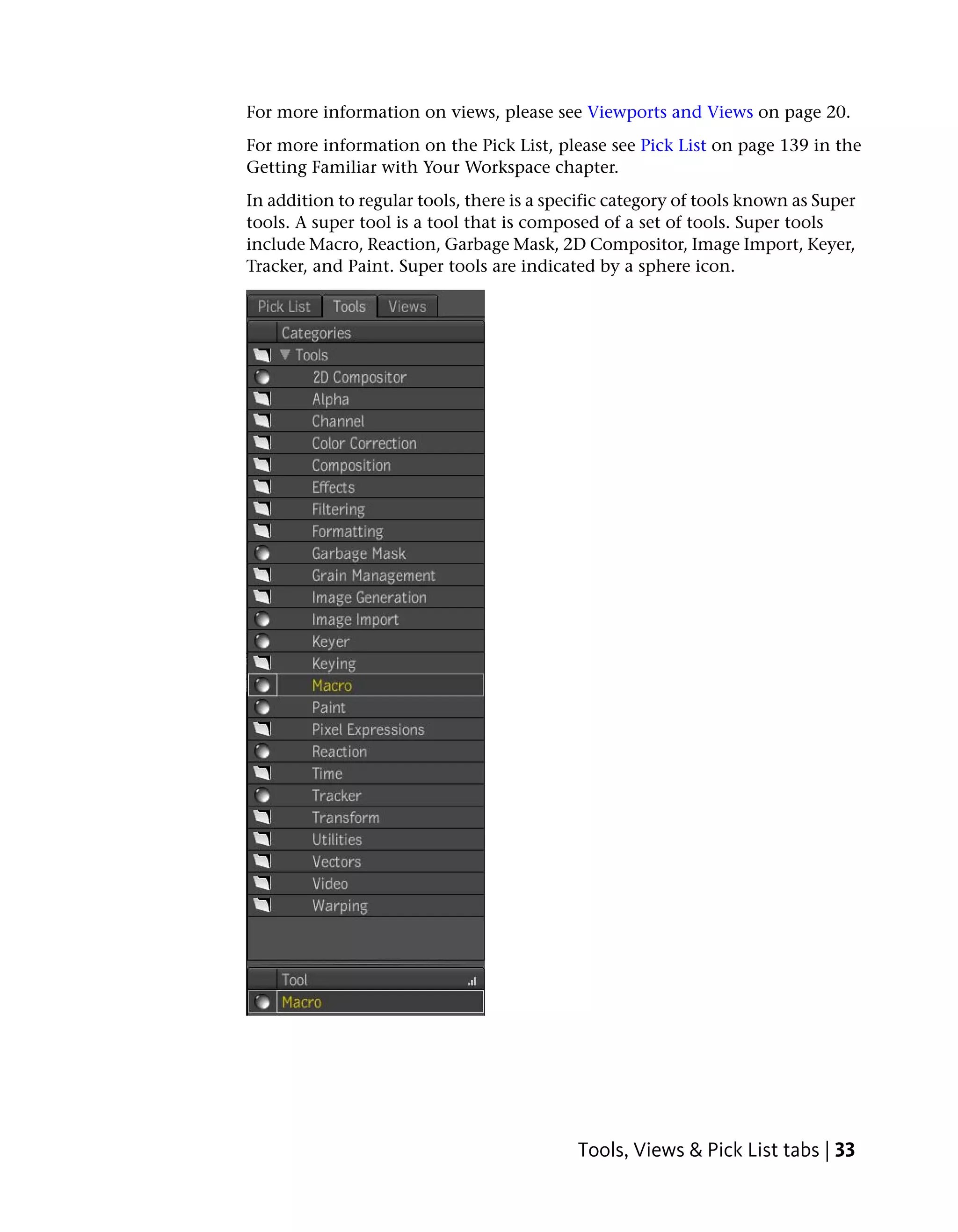 For more information on views, please see Viewports and Views on page 20.
For more information on the Pick List, please see Pick List on page 139 in the
Getting Familiar with Your Workspace chapter.
In addition to regular tools, there is a specific category of tools known as Super
tools. A super tool is a tool that is composed of a set of tools. Super tools
include Macro, Reaction, Garbage Mask, 2D Compositor, Image Import, Keyer,
Tracker, and Paint. Super tools are indicated by a sphere icon.




                                            Tools, Views & Pick List tabs | 33
 