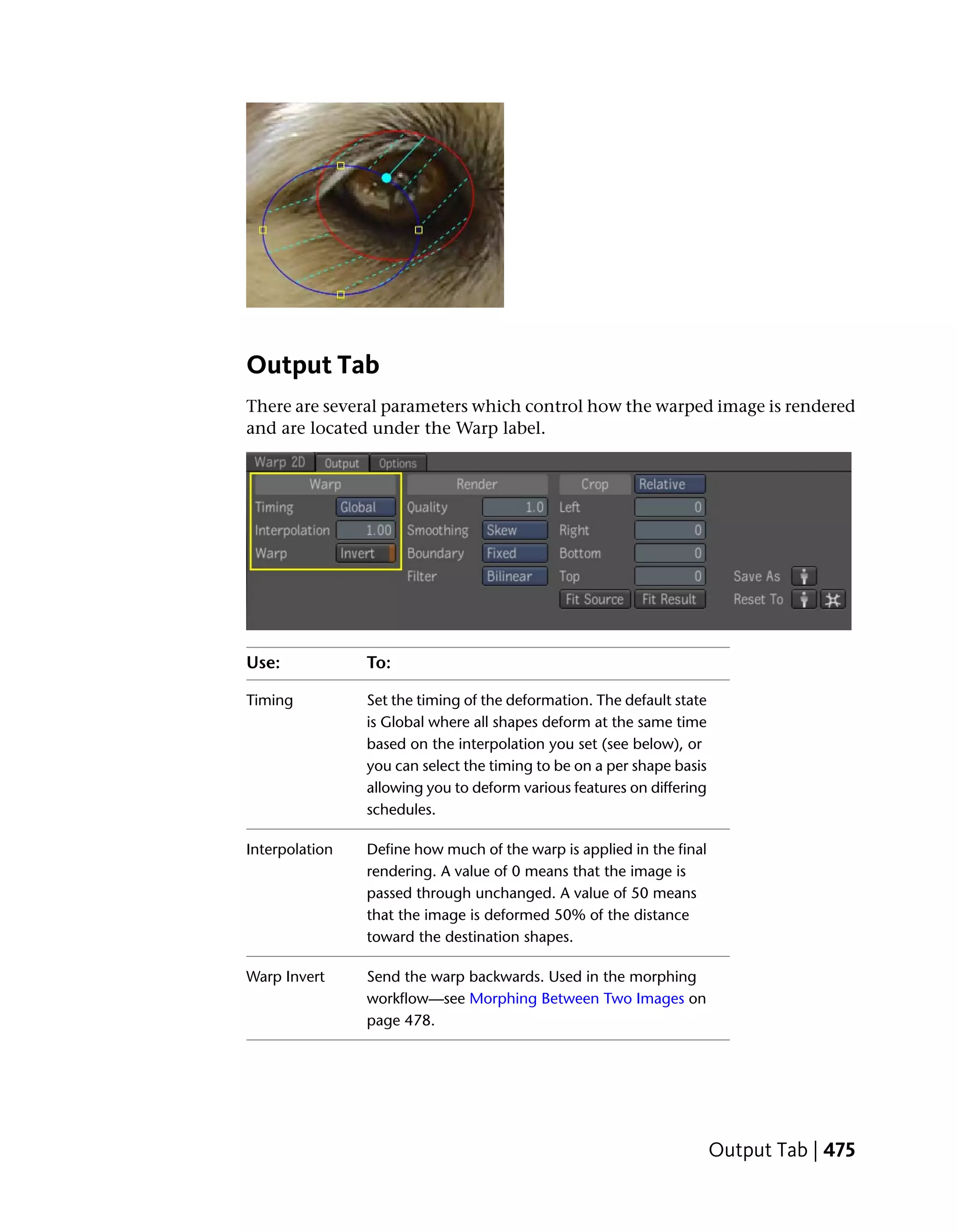 Output Tab
There are several parameters which control how the warped image is rendered
and are located under the Warp label.




Use:            To:

Timing          Set the timing of the deformation. The default state
                is Global where all shapes deform at the same time
                based on the interpolation you set (see below), or
                you can select the timing to be on a per shape basis
                allowing you to deform various features on differing
                schedules.

Interpolation   Define how much of the warp is applied in the final
                rendering. A value of 0 means that the image is
                passed through unchanged. A value of 50 means
                that the image is deformed 50% of the distance
                toward the destination shapes.

Warp Invert     Send the warp backwards. Used in the morphing
                workflow—see Morphing Between Two Images on
                page 478.




                                                                       Output Tab | 475
 