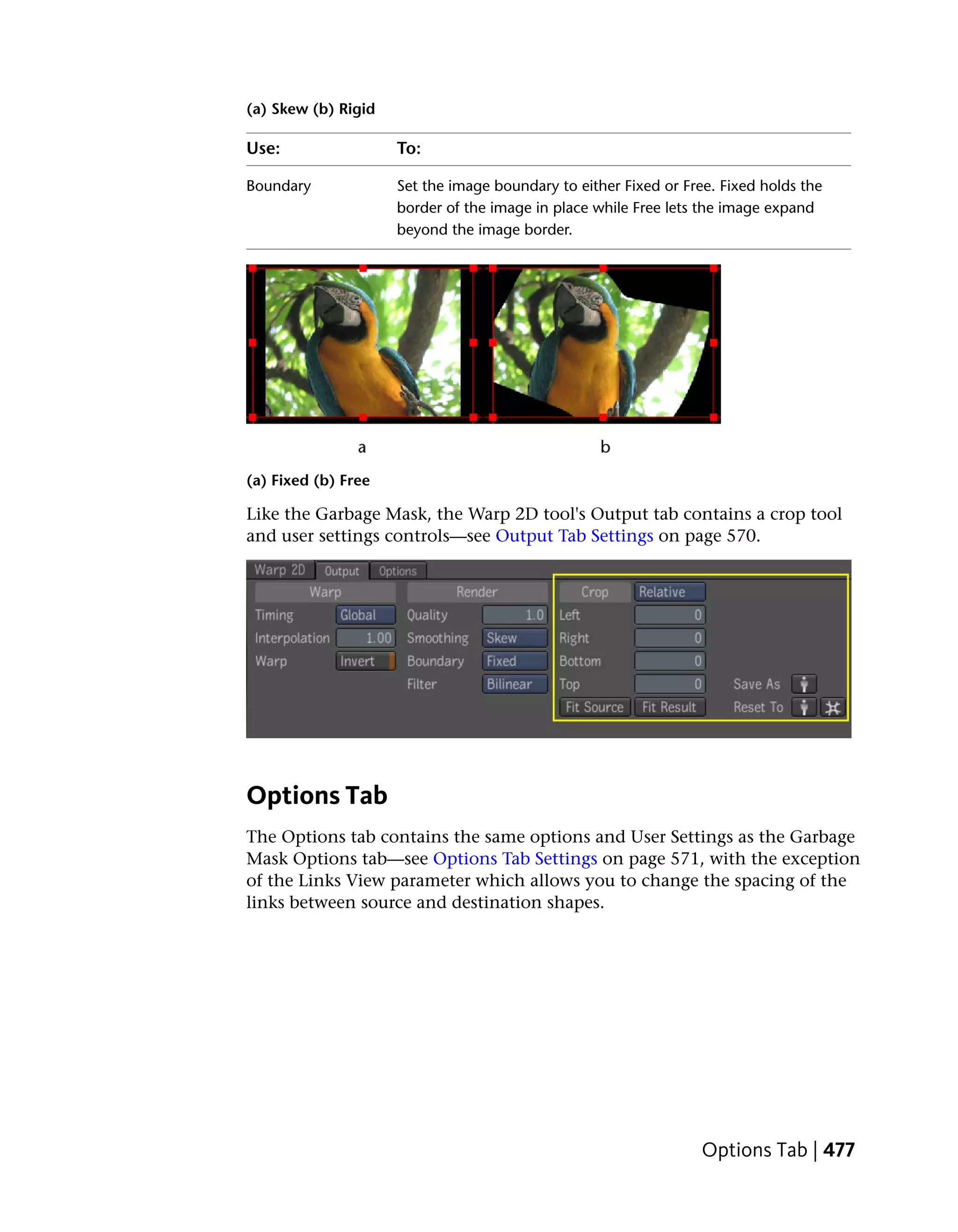 (a) Skew (b) Rigid

Use:                 To:

Boundary             Set the image boundary to either Fixed or Free. Fixed holds the
                     border of the image in place while Free lets the image expand
                     beyond the image border.




(a) Fixed (b) Free

Like the Garbage Mask, the Warp 2D tool's Output tab contains a crop tool
and user settings controls—see Output Tab Settings on page 570.




Options Tab
The Options tab contains the same options and User Settings as the Garbage
Mask Options tab—see Options Tab Settings on page 571, with the exception
of the Links View parameter which allows you to change the spacing of the
links between source and destination shapes.




                                                                  Options Tab | 477
 