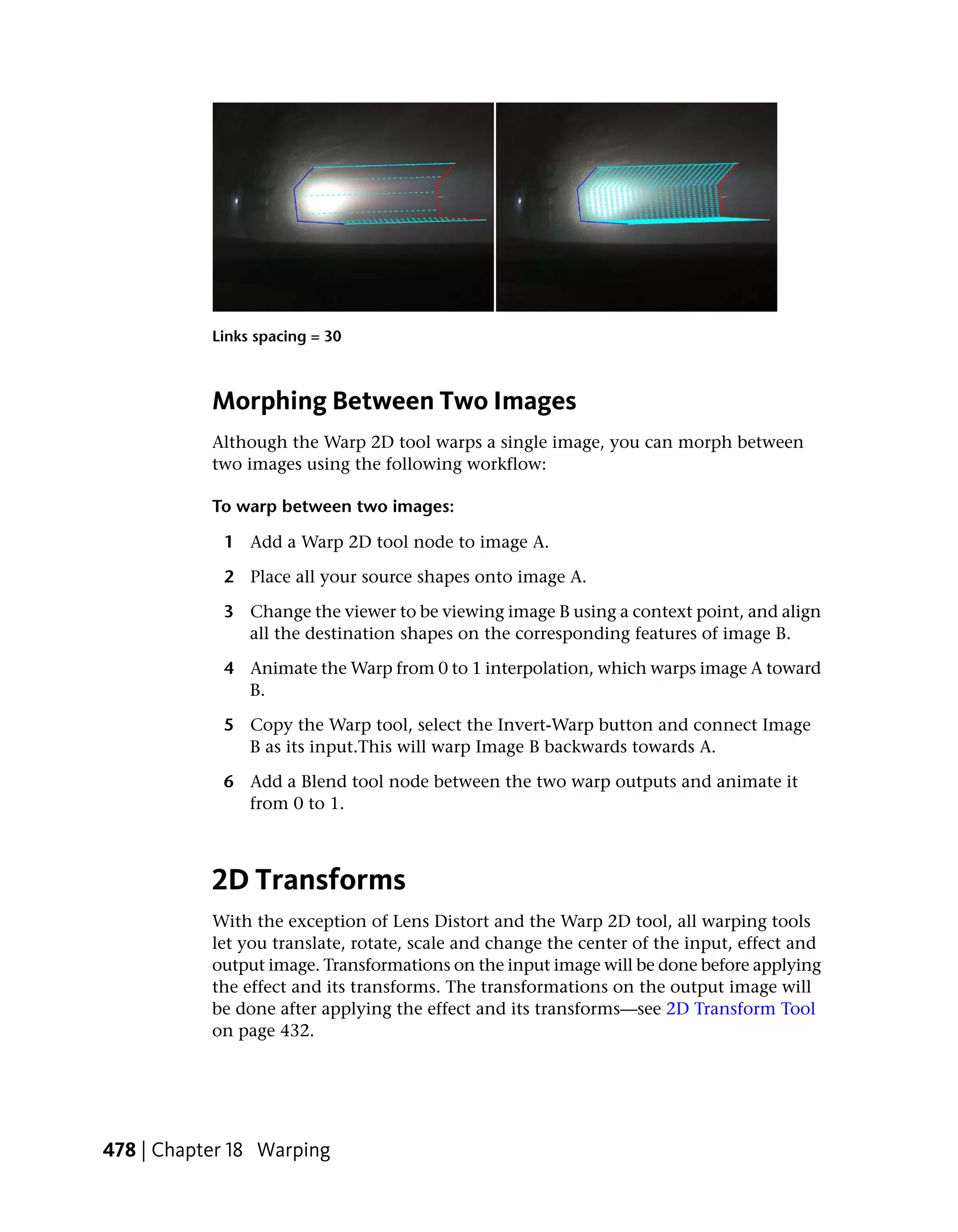 Links spacing = 30



           Morphing Between Two Images
           Although the Warp 2D tool warps a single image, you can morph between
           two images using the following workflow:

           To warp between two images:

            1 Add a Warp 2D tool node to image A.

            2 Place all your source shapes onto image A.

            3 Change the viewer to be viewing image B using a context point, and align
              all the destination shapes on the corresponding features of image B.

            4 Animate the Warp from 0 to 1 interpolation, which warps image A toward
              B.

            5 Copy the Warp tool, select the Invert-Warp button and connect Image
              B as its input.This will warp Image B backwards towards A.

            6 Add a Blend tool node between the two warp outputs and animate it
              from 0 to 1.



           2D Transforms
           With the exception of Lens Distort and the Warp 2D tool, all warping tools
           let you translate, rotate, scale and change the center of the input, effect and
           output image. Transformations on the input image will be done before applying
           the effect and its transforms. The transformations on the output image will
           be done after applying the effect and its transforms—see 2D Transform Tool
           on page 432.




478 | Chapter 18 Warping
 