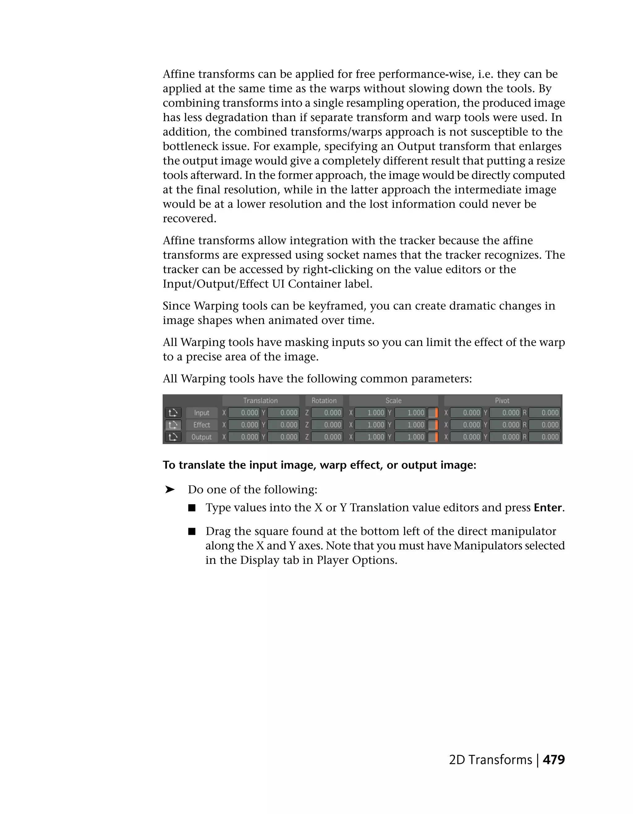 Affine transforms can be applied for free performance-wise, i.e. they can be
applied at the same time as the warps without slowing down the tools. By
combining transforms into a single resampling operation, the produced image
has less degradation than if separate transform and warp tools were used. In
addition, the combined transforms/warps approach is not susceptible to the
bottleneck issue. For example, specifying an Output transform that enlarges
the output image would give a completely different result that putting a resize
tools afterward. In the former approach, the image would be directly computed
at the final resolution, while in the latter approach the intermediate image
would be at a lower resolution and the lost information could never be
recovered.
Affine transforms allow integration with the tracker because the affine
transforms are expressed using socket names that the tracker recognizes. The
tracker can be accessed by right-clicking on the value editors or the
Input/Output/Effect UI Container label.
Since Warping tools can be keyframed, you can create dramatic changes in
image shapes when animated over time.
All Warping tools have masking inputs so you can limit the effect of the warp
to a precise area of the image.
All Warping tools have the following common parameters:




To translate the input image, warp effect, or output image:

➤   Do one of the following:
    ■   Type values into the X or Y Translation value editors and press Enter.

    ■   Drag the square found at the bottom left of the direct manipulator
        along the X and Y axes. Note that you must have Manipulators selected
        in the Display tab in Player Options.




                                                        2D Transforms | 479
 