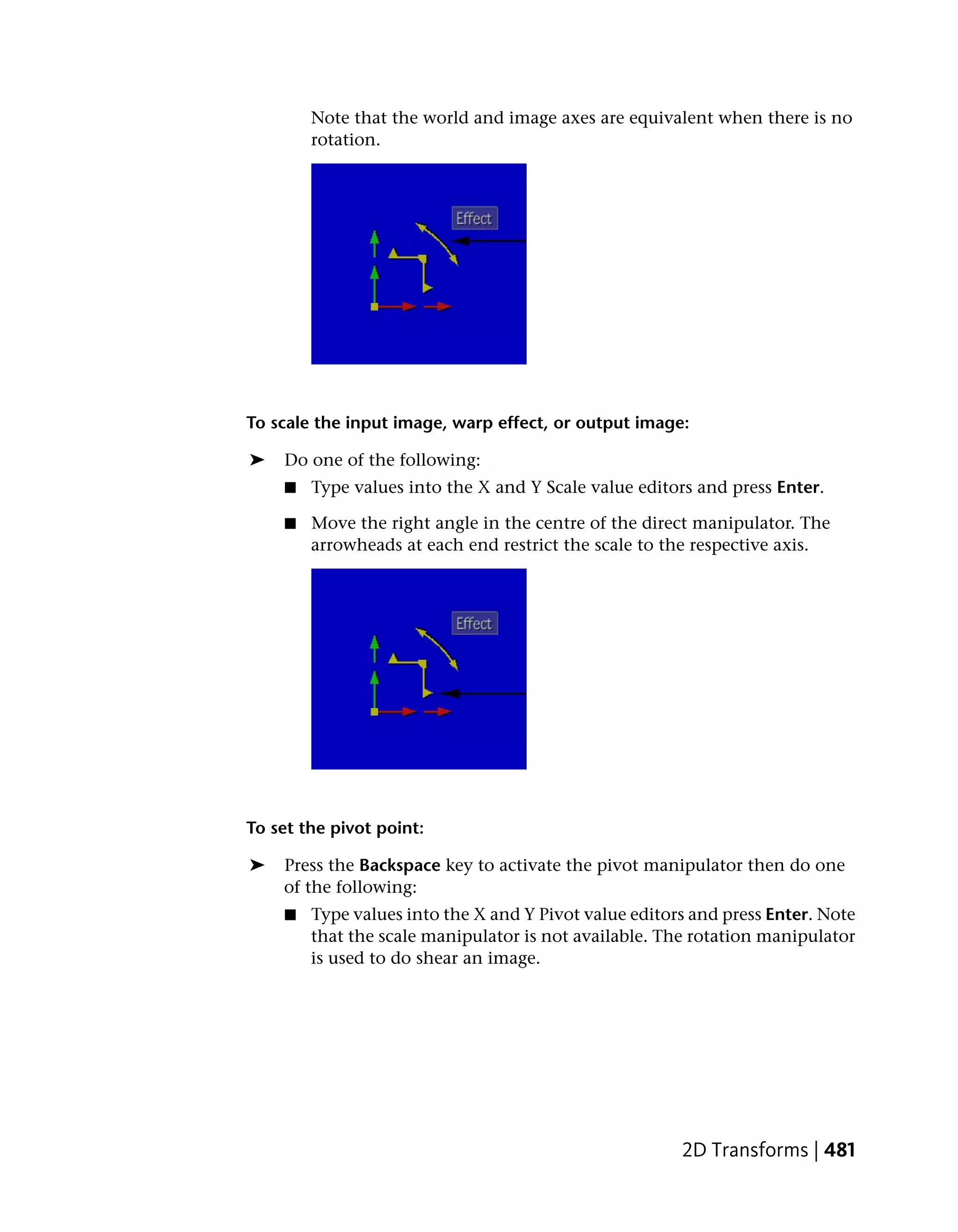 Note that the world and image axes are equivalent when there is no
        rotation.




To scale the input image, warp effect, or output image:

➤   Do one of the following:
    ■   Type values into the X and Y Scale value editors and press Enter.

    ■   Move the right angle in the centre of the direct manipulator. The
        arrowheads at each end restrict the scale to the respective axis.




To set the pivot point:

➤   Press the Backspace key to activate the pivot manipulator then do one
    of the following:
    ■   Type values into the X and Y Pivot value editors and press Enter. Note
        that the scale manipulator is not available. The rotation manipulator
        is used to do shear an image.




                                                       2D Transforms | 481
 
