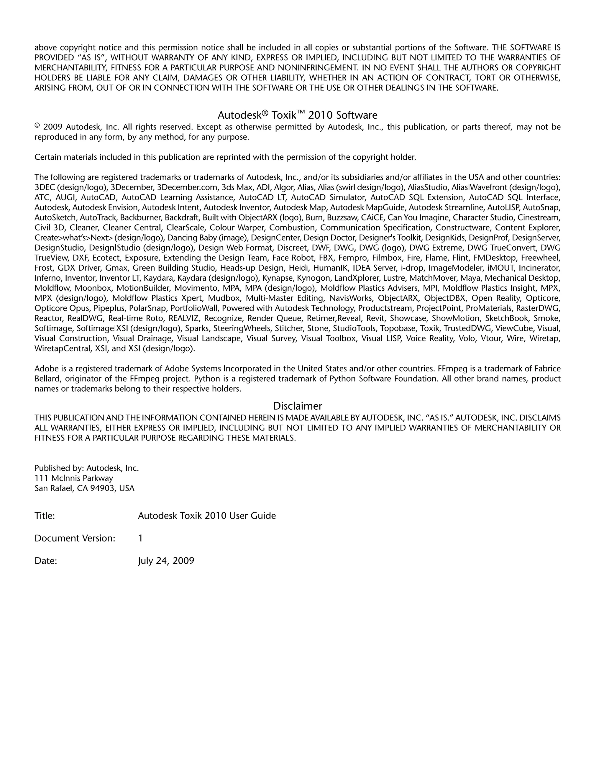 above copyright notice and this permission notice shall be included in all copies or substantial portions of the Software. THE SOFTWARE IS
PROVIDED “AS IS”, WITHOUT WARRANTY OF ANY KIND, EXPRESS OR IMPLIED, INCLUDING BUT NOT LIMITED TO THE WARRANTIES OF
MERCHANTABILITY, FITNESS FOR A PARTICULAR PURPOSE AND NONINFRINGEMENT. IN NO EVENT SHALL THE AUTHORS OR COPYRIGHT
HOLDERS BE LIABLE FOR ANY CLAIM, DAMAGES OR OTHER LIABILITY, WHETHER IN AN ACTION OF CONTRACT, TORT OR OTHERWISE,
ARISING FROM, OUT OF OR IN CONNECTION WITH THE SOFTWARE OR THE USE OR OTHER DEALINGS IN THE SOFTWARE.


                                                  Autodesk® Toxik™ 2010 Software
© 2009 Autodesk, Inc. All rights reserved. Except as otherwise permitted by Autodesk, Inc., this publication, or parts thereof, may not be
reproduced in any form, by any method, for any purpose.

Certain materials included in this publication are reprinted with the permission of the copyright holder.

The following are registered trademarks or trademarks of Autodesk, Inc., and/or its subsidiaries and/or affiliates in the USA and other countries:
3DEC (design/logo), 3December, 3December.com, 3ds Max, ADI, Algor, Alias, Alias (swirl design/logo), AliasStudio, Alias|Wavefront (design/logo),
ATC, AUGI, AutoCAD, AutoCAD Learning Assistance, AutoCAD LT, AutoCAD Simulator, AutoCAD SQL Extension, AutoCAD SQL Interface,
Autodesk, Autodesk Envision, Autodesk Intent, Autodesk Inventor, Autodesk Map, Autodesk MapGuide, Autodesk Streamline, AutoLISP, AutoSnap,
AutoSketch, AutoTrack, Backburner, Backdraft, Built with ObjectARX (logo), Burn, Buzzsaw, CAiCE, Can You Imagine, Character Studio, Cinestream,
Civil 3D, Cleaner, Cleaner Central, ClearScale, Colour Warper, Combustion, Communication Specification, Constructware, Content Explorer,
Create>what’s>Next> (design/logo), Dancing Baby (image), DesignCenter, Design Doctor, Designer's Toolkit, DesignKids, DesignProf, DesignServer,
DesignStudio, Design|Studio (design/logo), Design Web Format, Discreet, DWF, DWG, DWG (logo), DWG Extreme, DWG TrueConvert, DWG
TrueView, DXF, Ecotect, Exposure, Extending the Design Team, Face Robot, FBX, Fempro, Filmbox, Fire, Flame, Flint, FMDesktop, Freewheel,
Frost, GDX Driver, Gmax, Green Building Studio, Heads-up Design, Heidi, HumanIK, IDEA Server, i-drop, ImageModeler, iMOUT, Incinerator,
Inferno, Inventor, Inventor LT, Kaydara, Kaydara (design/logo), Kynapse, Kynogon, LandXplorer, Lustre, MatchMover, Maya, Mechanical Desktop,
Moldflow, Moonbox, MotionBuilder, Movimento, MPA, MPA (design/logo), Moldflow Plastics Advisers, MPI, Moldflow Plastics Insight, MPX,
MPX (design/logo), Moldflow Plastics Xpert, Mudbox, Multi-Master Editing, NavisWorks, ObjectARX, ObjectDBX, Open Reality, Opticore,
Opticore Opus, Pipeplus, PolarSnap, PortfolioWall, Powered with Autodesk Technology, Productstream, ProjectPoint, ProMaterials, RasterDWG,
Reactor, RealDWG, Real-time Roto, REALVIZ, Recognize, Render Queue, Retimer,Reveal, Revit, Showcase, ShowMotion, SketchBook, Smoke,
Softimage, Softimage|XSI (design/logo), Sparks, SteeringWheels, Stitcher, Stone, StudioTools, Topobase, Toxik, TrustedDWG, ViewCube, Visual,
Visual Construction, Visual Drainage, Visual Landscape, Visual Survey, Visual Toolbox, Visual LISP, Voice Reality, Volo, Vtour, Wire, Wiretap,
WiretapCentral, XSI, and XSI (design/logo).

Adobe is a registered trademark of Adobe Systems Incorporated in the United States and/or other countries. FFmpeg is a trademark of Fabrice
Bellard, originator of the FFmpeg project. Python is a registered trademark of Python Software Foundation. All other brand names, product
names or trademarks belong to their respective holders.

                                                                  Disclaimer
THIS PUBLICATION AND THE INFORMATION CONTAINED HEREIN IS MADE AVAILABLE BY AUTODESK, INC. “AS IS.” AUTODESK, INC. DISCLAIMS
ALL WARRANTIES, EITHER EXPRESS OR IMPLIED, INCLUDING BUT NOT LIMITED TO ANY IMPLIED WARRANTIES OF MERCHANTABILITY OR
FITNESS FOR A PARTICULAR PURPOSE REGARDING THESE MATERIALS.


Published by: Autodesk, Inc.
111 Mclnnis Parkway
San Rafael, CA 94903, USA


Title:                      Autodesk Toxik 2010 User Guide

Document Version:           1

Date:                       July 24, 2009
 