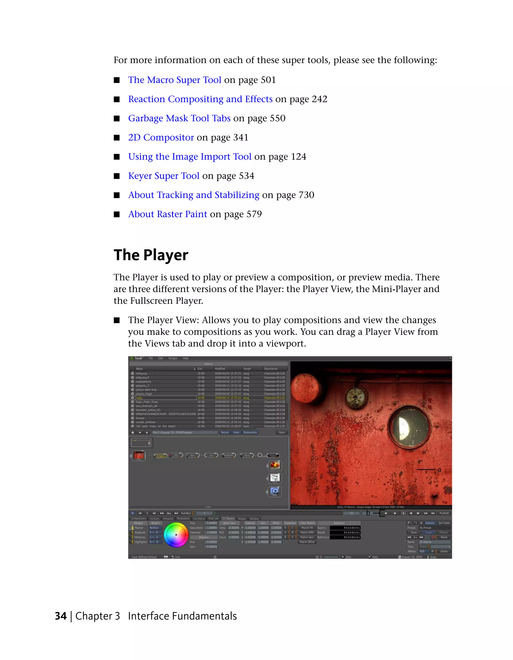 For more information on each of these super tools, please see the following:

           ■   The Macro Super Tool on page 501

           ■   Reaction Compositing and Effects on page 242

           ■   Garbage Mask Tool Tabs on page 550

           ■   2D Compositor on page 341

           ■   Using the Image Import Tool on page 124

           ■   Keyer Super Tool on page 534

           ■   About Tracking and Stabilizing on page 730

           ■   About Raster Paint on page 579



           The Player
           The Player is used to play or preview a composition, or preview media. There
           are three different versions of the Player: the Player View, the Mini-Player and
           the Fullscreen Player.

           ■   The Player View: Allows you to play compositions and view the changes
               you make to compositions as you work. You can drag a Player View from
               the Views tab and drop it into a viewport.




34 | Chapter 3 Interface Fundamentals
 