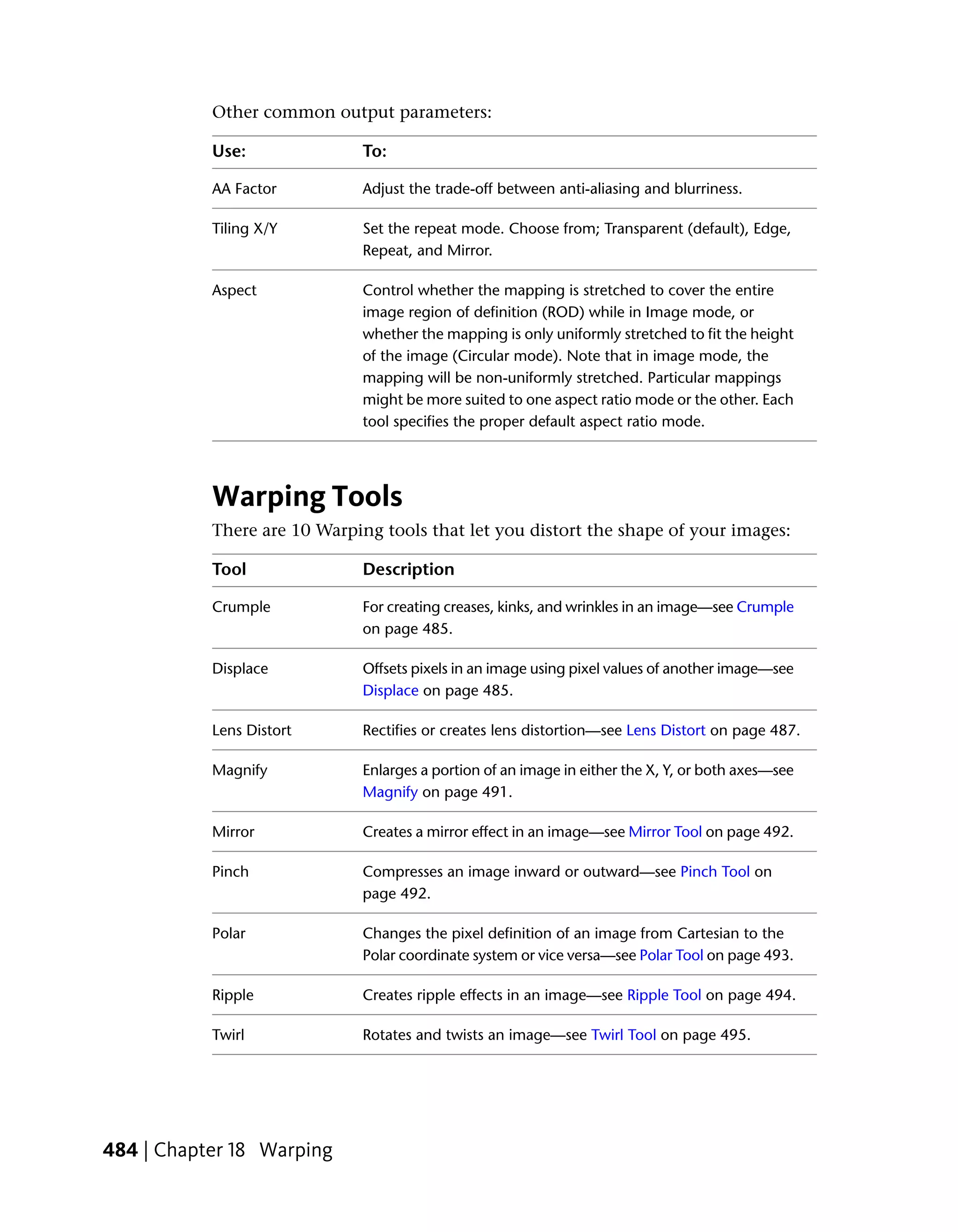 Other common output parameters:

           Use:              To:

           AA Factor         Adjust the trade-off between anti-aliasing and blurriness.

           Tiling X/Y        Set the repeat mode. Choose from; Transparent (default), Edge,
                             Repeat, and Mirror.

           Aspect            Control whether the mapping is stretched to cover the entire
                             image region of definition (ROD) while in Image mode, or
                             whether the mapping is only uniformly stretched to fit the height
                             of the image (Circular mode). Note that in image mode, the
                             mapping will be non-uniformly stretched. Particular mappings
                             might be more suited to one aspect ratio mode or the other. Each
                             tool specifies the proper default aspect ratio mode.




           Warping Tools
           There are 10 Warping tools that let you distort the shape of your images:

           Tool              Description

           Crumple           For creating creases, kinks, and wrinkles in an image—see Crumple
                             on page 485.

           Displace          Offsets pixels in an image using pixel values of another image—see
                             Displace on page 485.

           Lens Distort      Rectifies or creates lens distortion—see Lens Distort on page 487.

           Magnify           Enlarges a portion of an image in either the X, Y, or both axes—see
                             Magnify on page 491.

           Mirror            Creates a mirror effect in an image—see Mirror Tool on page 492.

           Pinch             Compresses an image inward or outward—see Pinch Tool on
                             page 492.

           Polar             Changes the pixel definition of an image from Cartesian to the
                             Polar coordinate system or vice versa—see Polar Tool on page 493.

           Ripple            Creates ripple effects in an image—see Ripple Tool on page 494.

           Twirl             Rotates and twists an image—see Twirl Tool on page 495.




484 | Chapter 18 Warping
 