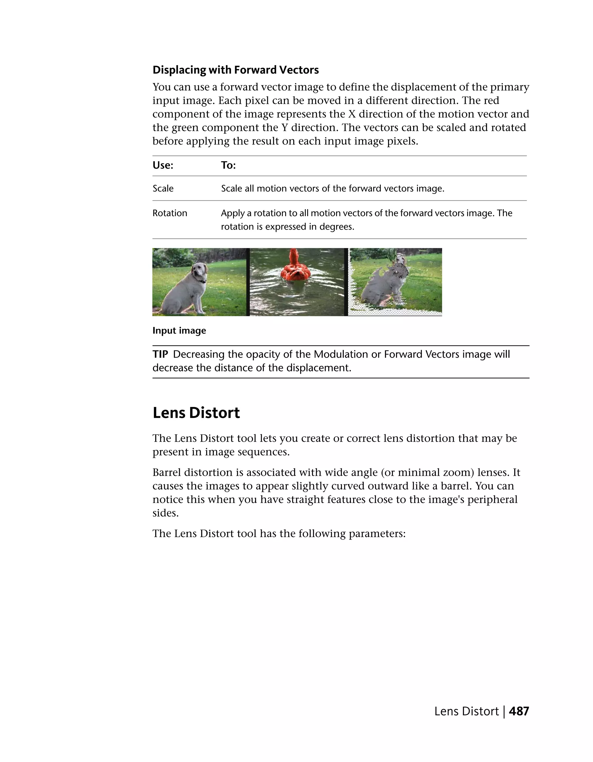 Displacing with Forward Vectors
You can use a forward vector image to define the displacement of the primary
input image. Each pixel can be moved in a different direction. The red
component of the image represents the X direction of the motion vector and
the green component the Y direction. The vectors can be scaled and rotated
before applying the result on each input image pixels.

Use:          To:

Scale         Scale all motion vectors of the forward vectors image.

Rotation      Apply a rotation to all motion vectors of the forward vectors image. The
              rotation is expressed in degrees.




Input image

TIP Decreasing the opacity of the Modulation or Forward Vectors image will
decrease the distance of the displacement.



Lens Distort
The Lens Distort tool lets you create or correct lens distortion that may be
present in image sequences.
Barrel distortion is associated with wide angle (or minimal zoom) lenses. It
causes the images to appear slightly curved outward like a barrel. You can
notice this when you have straight features close to the image's peripheral
sides.
The Lens Distort tool has the following parameters:




                                                                  Lens Distort | 487
 