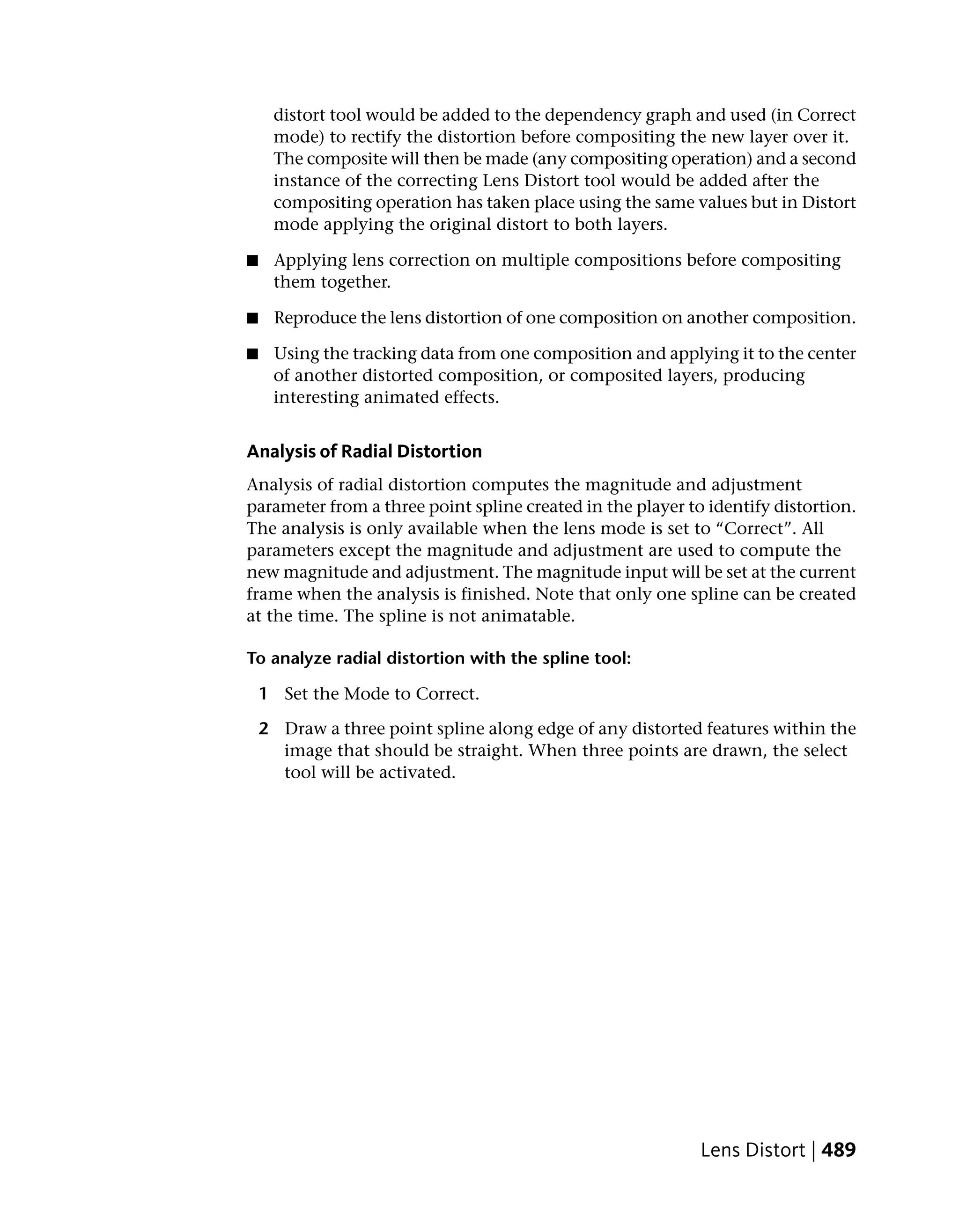 distort tool would be added to the dependency graph and used (in Correct
     mode) to rectify the distortion before compositing the new layer over it.
     The composite will then be made (any compositing operation) and a second
     instance of the correcting Lens Distort tool would be added after the
     compositing operation has taken place using the same values but in Distort
     mode applying the original distort to both layers.

■    Applying lens correction on multiple compositions before compositing
     them together.

■    Reproduce the lens distortion of one composition on another composition.

■    Using the tracking data from one composition and applying it to the center
     of another distorted composition, or composited layers, producing
     interesting animated effects.


Analysis of Radial Distortion
Analysis of radial distortion computes the magnitude and adjustment
parameter from a three point spline created in the player to identify distortion.
The analysis is only available when the lens mode is set to “Correct”. All
parameters except the magnitude and adjustment are used to compute the
new magnitude and adjustment. The magnitude input will be set at the current
frame when the analysis is finished. Note that only one spline can be created
at the time. The spline is not animatable.

To analyze radial distortion with the spline tool:

    1 Set the Mode to Correct.

    2 Draw a three point spline along edge of any distorted features within the
      image that should be straight. When three points are drawn, the select
      tool will be activated.




                                                            Lens Distort | 489
 