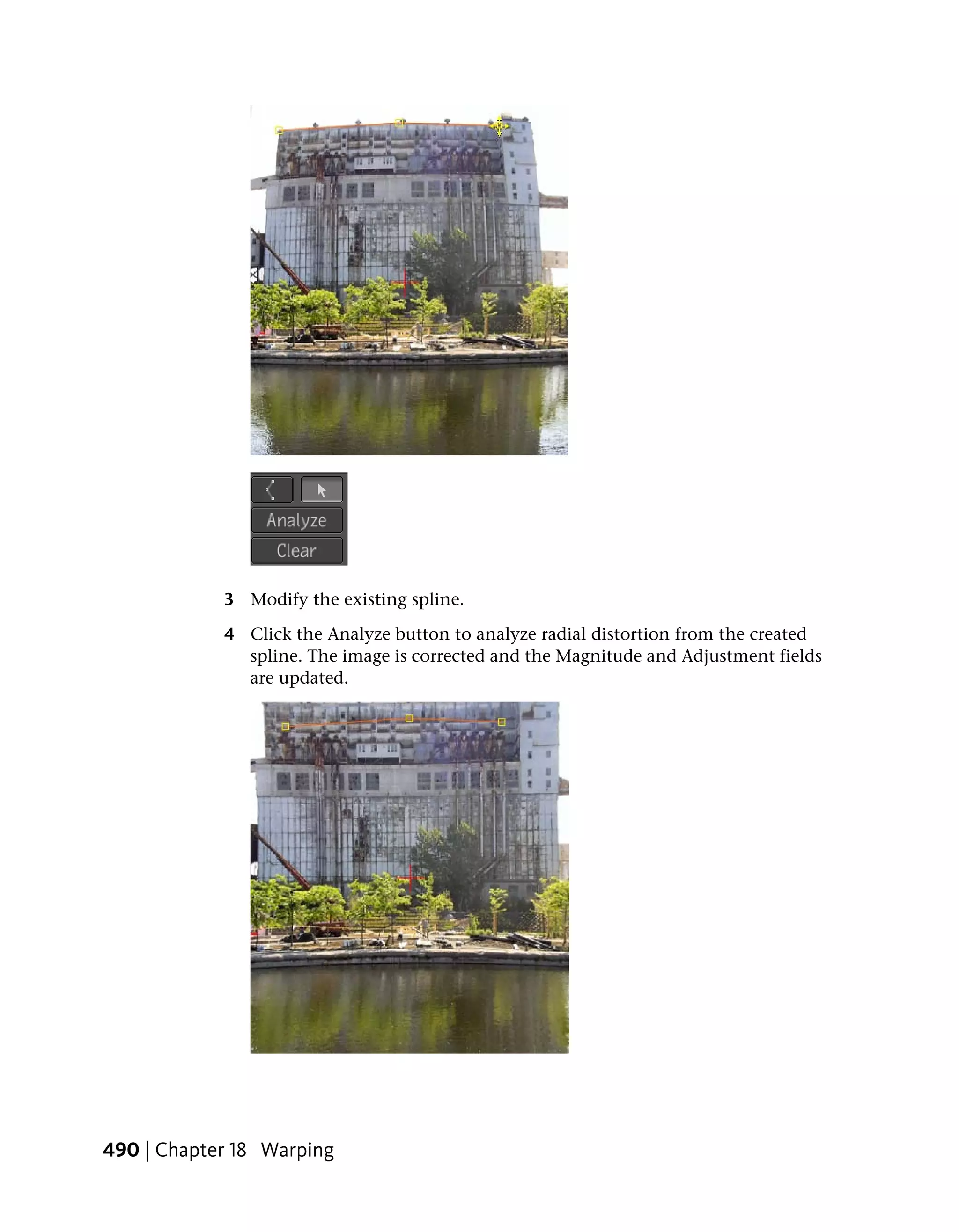 3 Modify the existing spline.

            4 Click the Analyze button to analyze radial distortion from the created
              spline. The image is corrected and the Magnitude and Adjustment fields
              are updated.




490 | Chapter 18 Warping
 