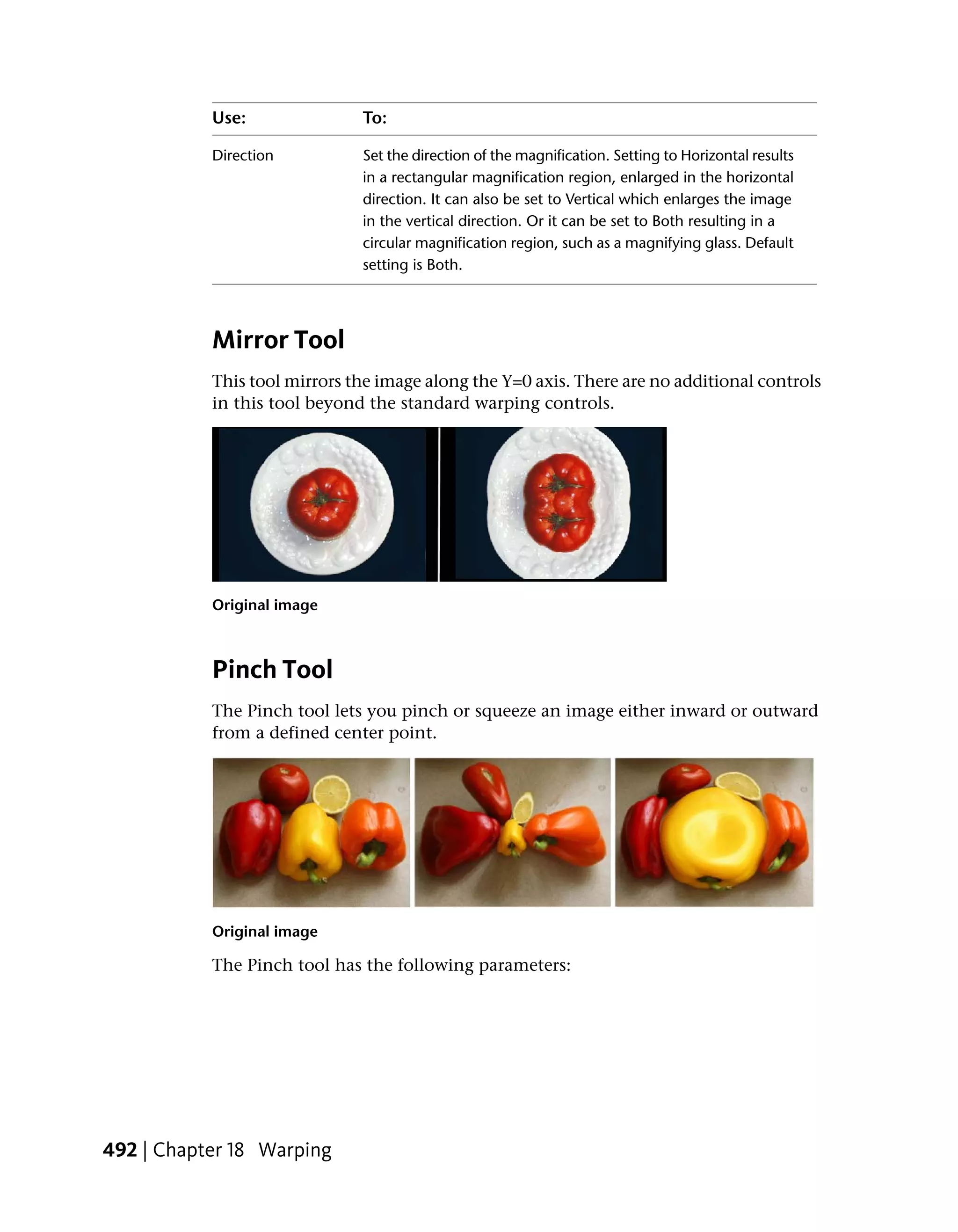 Use:               To:

           Direction          Set the direction of the magnification. Setting to Horizontal results
                              in a rectangular magnification region, enlarged in the horizontal
                              direction. It can also be set to Vertical which enlarges the image
                              in the vertical direction. Or it can be set to Both resulting in a
                              circular magnification region, such as a magnifying glass. Default
                              setting is Both.




           Mirror Tool
           This tool mirrors the image along the Y=0 axis. There are no additional controls
           in this tool beyond the standard warping controls.




           Original image



           Pinch Tool
           The Pinch tool lets you pinch or squeeze an image either inward or outward
           from a defined center point.




           Original image

           The Pinch tool has the following parameters:




492 | Chapter 18 Warping
 