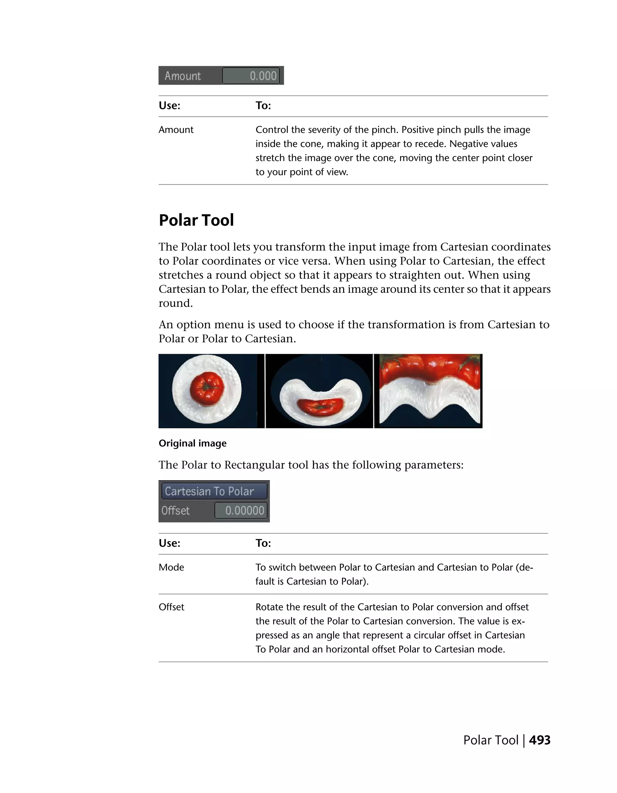 Use:                To:

Amount              Control the severity of the pinch. Positive pinch pulls the image
                    inside the cone, making it appear to recede. Negative values
                    stretch the image over the cone, moving the center point closer
                    to your point of view.




Polar Tool
The Polar tool lets you transform the input image from Cartesian coordinates
to Polar coordinates or vice versa. When using Polar to Cartesian, the effect
stretches a round object so that it appears to straighten out. When using
Cartesian to Polar, the effect bends an image around its center so that it appears
round.
An option menu is used to choose if the transformation is from Cartesian to
Polar or Polar to Cartesian.




Original image

The Polar to Rectangular tool has the following parameters:




Use:                To:

Mode                To switch between Polar to Cartesian and Cartesian to Polar (de-
                    fault is Cartesian to Polar).

Offset              Rotate the result of the Cartesian to Polar conversion and offset
                    the result of the Polar to Cartesian conversion. The value is ex-
                    pressed as an angle that represent a circular offset in Cartesian
                    To Polar and an horizontal offset Polar to Cartesian mode.




                                                                     Polar Tool | 493
 