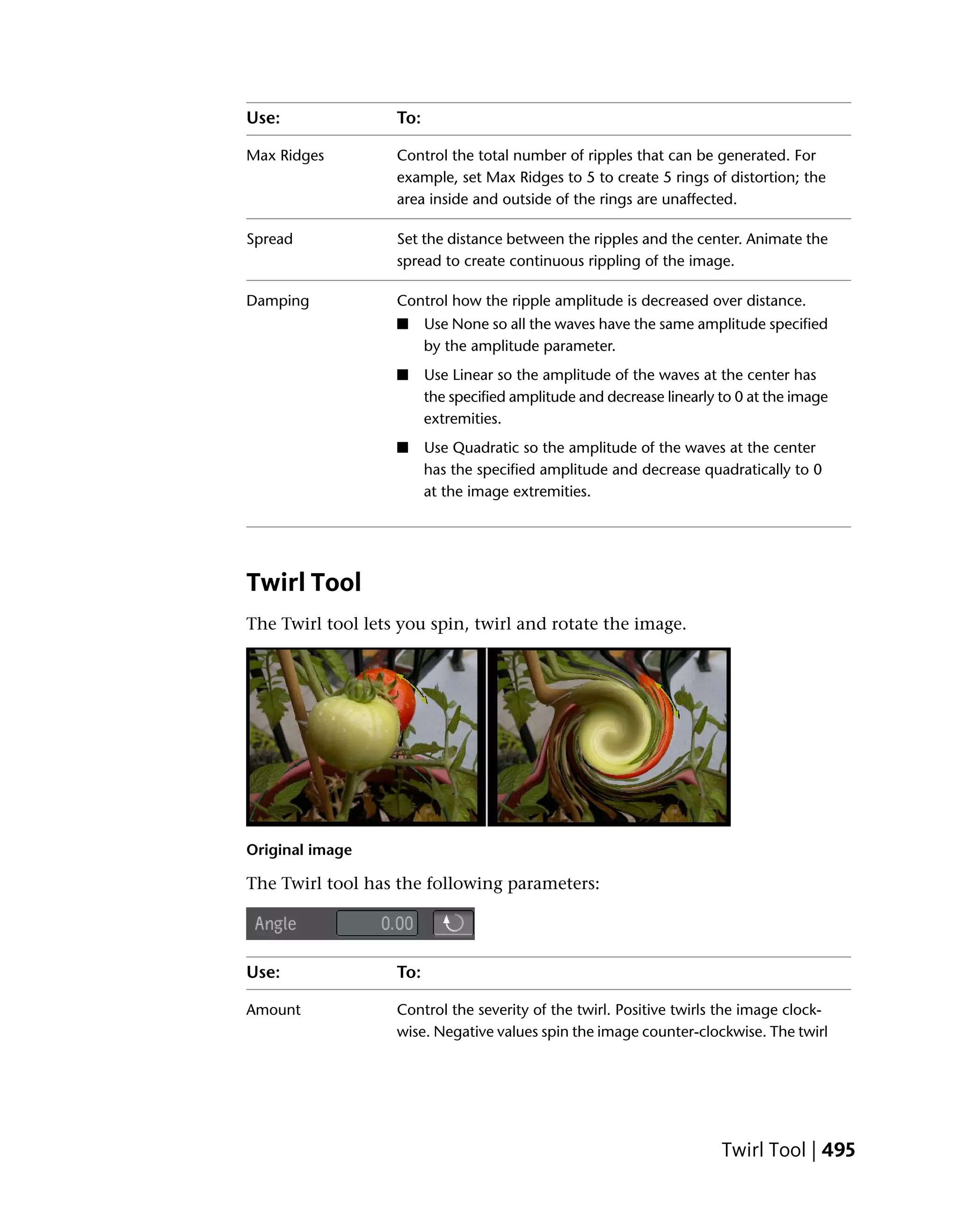 Use:               To:

Max Ridges         Control the total number of ripples that can be generated. For
                   example, set Max Ridges to 5 to create 5 rings of distortion; the
                   area inside and outside of the rings are unaffected.

Spread             Set the distance between the ripples and the center. Animate the
                   spread to create continuous rippling of the image.

Damping            Control how the ripple amplitude is decreased over distance.
                   ■     Use None so all the waves have the same amplitude specified
                         by the amplitude parameter.
                   ■     Use Linear so the amplitude of the waves at the center has
                         the specified amplitude and decrease linearly to 0 at the image
                         extremities.
                   ■     Use Quadratic so the amplitude of the waves at the center
                         has the specified amplitude and decrease quadratically to 0
                         at the image extremities.




Twirl Tool
The Twirl tool lets you spin, twirl and rotate the image.




Original image

The Twirl tool has the following parameters:




Use:               To:

Amount             Control the severity of the twirl. Positive twirls the image clock-
                   wise. Negative values spin the image counter-clockwise. The twirl




                                                                       Twirl Tool | 495
 