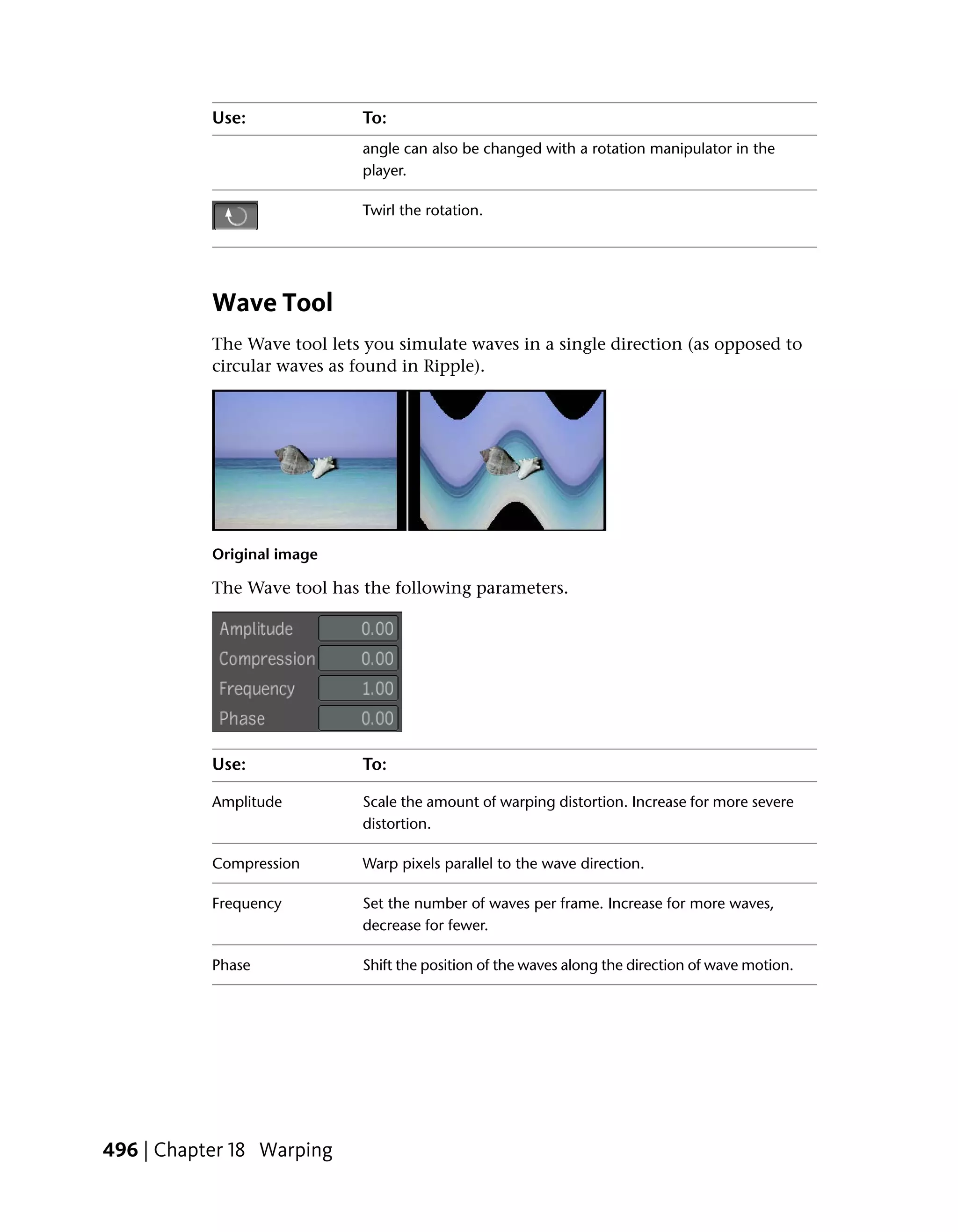 Use:              To:
                             angle can also be changed with a rotation manipulator in the
                             player.

                             Twirl the rotation.




           Wave Tool
           The Wave tool lets you simulate waves in a single direction (as opposed to
           circular waves as found in Ripple).




           Original image

           The Wave tool has the following parameters.




           Use:              To:

           Amplitude         Scale the amount of warping distortion. Increase for more severe
                             distortion.

           Compression       Warp pixels parallel to the wave direction.

           Frequency         Set the number of waves per frame. Increase for more waves,
                             decrease for fewer.

           Phase             Shift the position of the waves along the direction of wave motion.




496 | Chapter 18 Warping
 