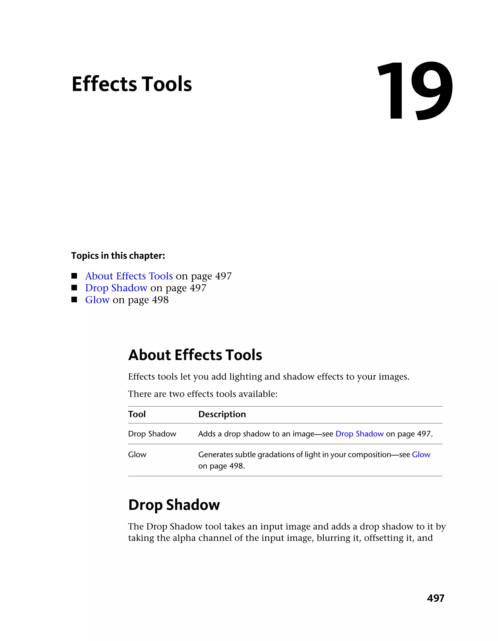 Effects Tools
                                                                               19
Topics in this chapter:
■   About Effects Tools on page 497
■   Drop Shadow on page 497
■   Glow on page 498




             About Effects Tools
             Effects tools let you add lighting and shadow effects to your images.
             There are two effects tools available:

             Tool             Description

             Drop Shadow      Adds a drop shadow to an image—see Drop Shadow on page 497.

             Glow             Generates subtle gradations of light in your composition—see Glow
                              on page 498.




             Drop Shadow
             The Drop Shadow tool takes an input image and adds a drop shadow to it by
             taking the alpha channel of the input image, blurring it, offsetting it, and




                                                                                              497
 