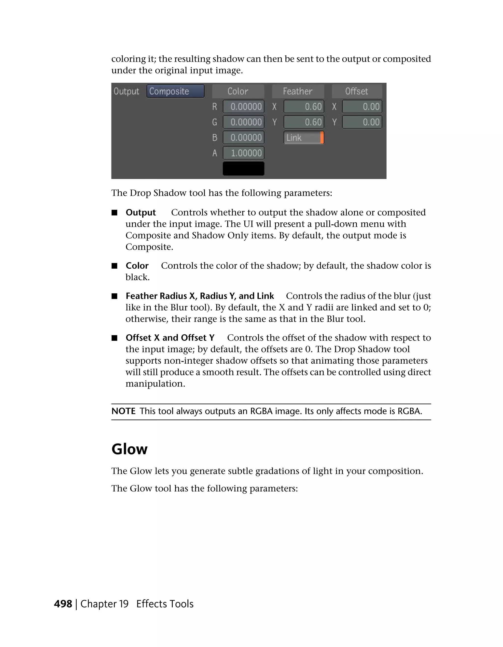 coloring it; the resulting shadow can then be sent to the output or composited
            under the original input image.




            The Drop Shadow tool has the following parameters:

            ■   Output     Controls whether to output the shadow alone or composited
                under the input image. The UI will present a pull-down menu with
                Composite and Shadow Only items. By default, the output mode is
                Composite.

            ■   Color    Controls the color of the shadow; by default, the shadow color is
                black.

            ■   Feather Radius X, Radius Y, and Link Controls the radius of the blur (just
                like in the Blur tool). By default, the X and Y radii are linked and set to 0;
                otherwise, their range is the same as that in the Blur tool.

            ■   Offset X and Offset Y Controls the offset of the shadow with respect to
                the input image; by default, the offsets are 0. The Drop Shadow tool
                supports non-integer shadow offsets so that animating those parameters
                will still produce a smooth result. The offsets can be controlled using direct
                manipulation.


            NOTE This tool always outputs an RGBA image. Its only affects mode is RGBA.



            Glow
            The Glow lets you generate subtle gradations of light in your composition.
            The Glow tool has the following parameters:




498 | Chapter 19 Effects Tools
 