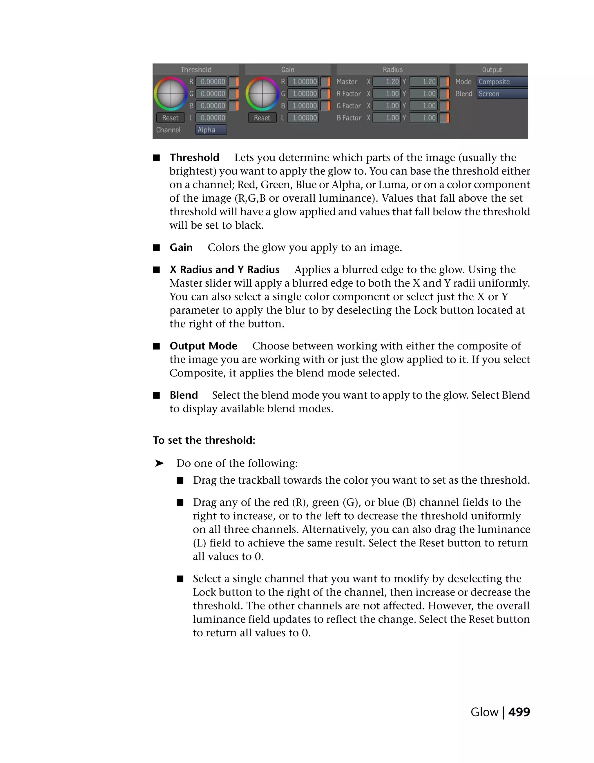 ■   Threshold Lets you determine which parts of the image (usually the
    brightest) you want to apply the glow to. You can base the threshold either
    on a channel; Red, Green, Blue or Alpha, or Luma, or on a color component
    of the image (R,G,B or overall luminance). Values that fall above the set
    threshold will have a glow applied and values that fall below the threshold
    will be set to black.

■   Gain      Colors the glow you apply to an image.

■   X Radius and Y Radius Applies a blurred edge to the glow. Using the
    Master slider will apply a blurred edge to both the X and Y radii uniformly.
    You can also select a single color component or select just the X or Y
    parameter to apply the blur to by deselecting the Lock button located at
    the right of the button.

■   Output Mode Choose between working with either the composite of
    the image you are working with or just the glow applied to it. If you select
    Composite, it applies the blend mode selected.

■   Blend Select the blend mode you want to apply to the glow. Select Blend
    to display available blend modes.

To set the threshold:

➤    Do one of the following:
     ■     Drag the trackball towards the color you want to set as the threshold.

     ■   Drag any of the red (R), green (G), or blue (B) channel fields to the
         right to increase, or to the left to decrease the threshold uniformly
         on all three channels. Alternatively, you can also drag the luminance
         (L) field to achieve the same result. Select the Reset button to return
         all values to 0.

     ■   Select a single channel that you want to modify by deselecting the
         Lock button to the right of the channel, then increase or decrease the
         threshold. The other channels are not affected. However, the overall
         luminance field updates to reflect the change. Select the Reset button
         to return all values to 0.




                                                                    Glow | 499
 
