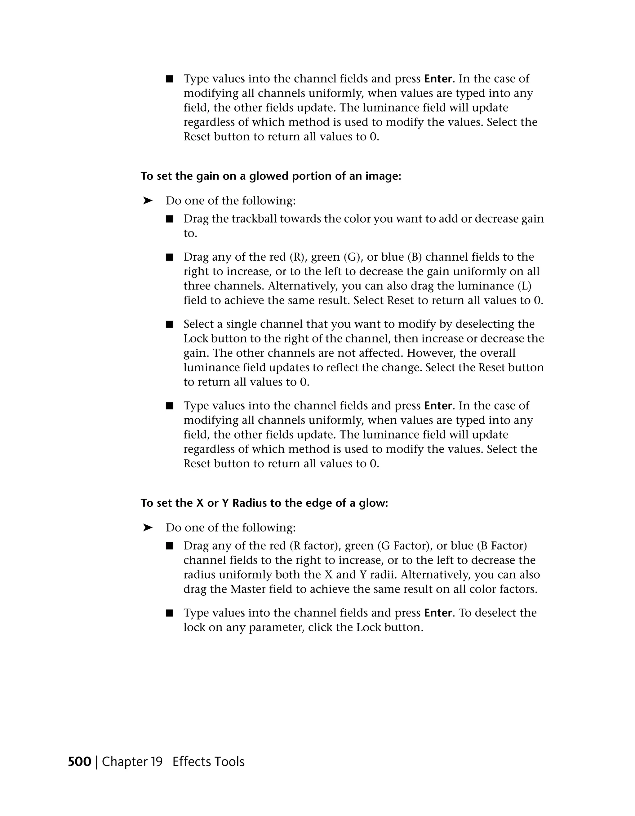 ■   Type values into the channel fields and press Enter. In the case of
                    modifying all channels uniformly, when values are typed into any
                    field, the other fields update. The luminance field will update
                    regardless of which method is used to modify the values. Select the
                    Reset button to return all values to 0.


            To set the gain on a glowed portion of an image:

            ➤   Do one of the following:
                ■   Drag the trackball towards the color you want to add or decrease gain
                    to.

                ■   Drag any of the red (R), green (G), or blue (B) channel fields to the
                    right to increase, or to the left to decrease the gain uniformly on all
                    three channels. Alternatively, you can also drag the luminance (L)
                    field to achieve the same result. Select Reset to return all values to 0.

                ■   Select a single channel that you want to modify by deselecting the
                    Lock button to the right of the channel, then increase or decrease the
                    gain. The other channels are not affected. However, the overall
                    luminance field updates to reflect the change. Select the Reset button
                    to return all values to 0.

                ■   Type values into the channel fields and press Enter. In the case of
                    modifying all channels uniformly, when values are typed into any
                    field, the other fields update. The luminance field will update
                    regardless of which method is used to modify the values. Select the
                    Reset button to return all values to 0.


            To set the X or Y Radius to the edge of a glow:

            ➤   Do one of the following:
                ■   Drag any of the red (R factor), green (G Factor), or blue (B Factor)
                    channel fields to the right to increase, or to the left to decrease the
                    radius uniformly both the X and Y radii. Alternatively, you can also
                    drag the Master field to achieve the same result on all color factors.

                ■   Type values into the channel fields and press Enter. To deselect the
                    lock on any parameter, click the Lock button.




500 | Chapter 19 Effects Tools
 