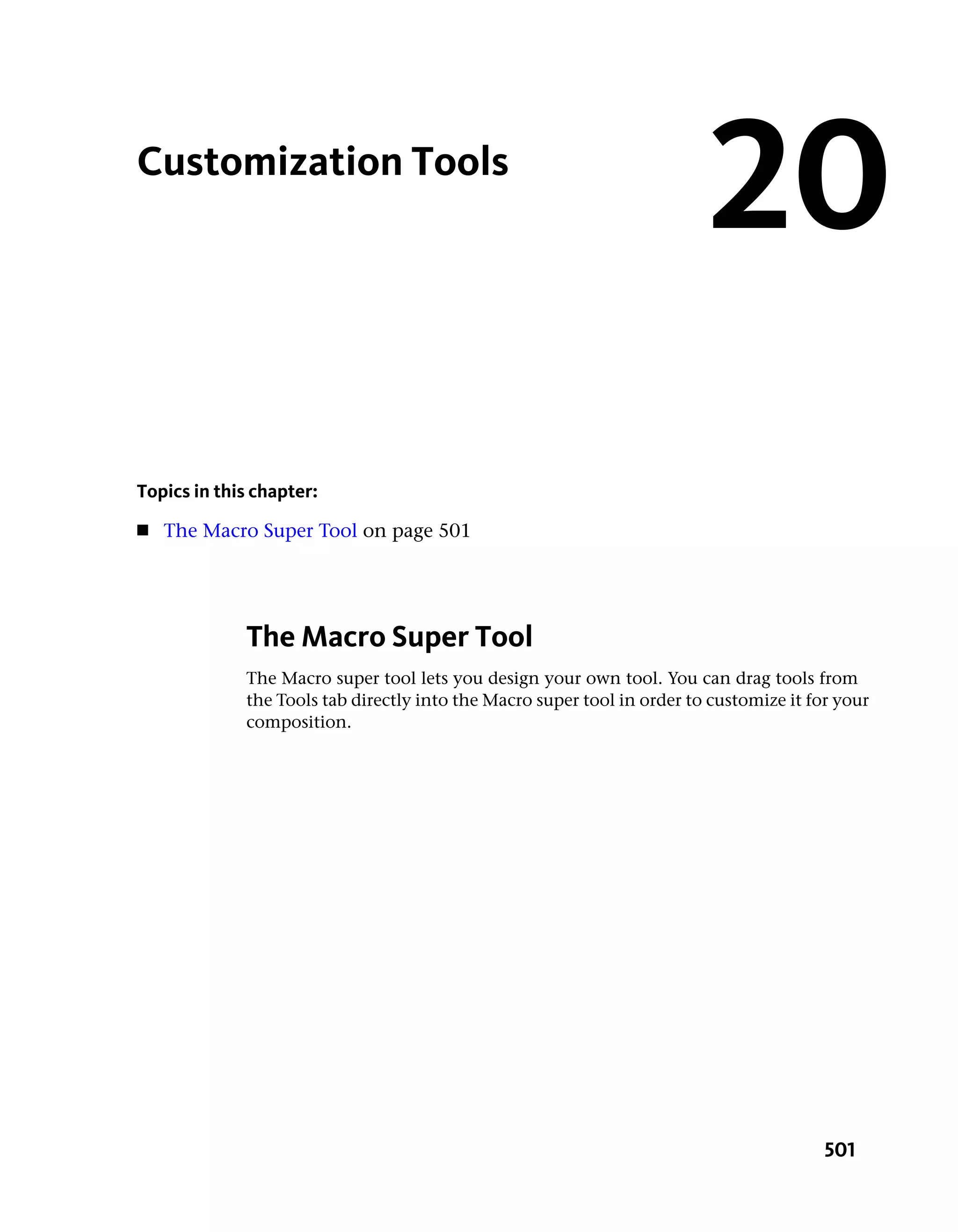 Customization Tools
                                                                         20
Topics in this chapter:
■   The Macro Super Tool on page 501




             The Macro Super Tool
             The Macro super tool lets you design your own tool. You can drag tools from
             the Tools tab directly into the Macro super tool in order to customize it for your
             composition.




                                                                                         501
 