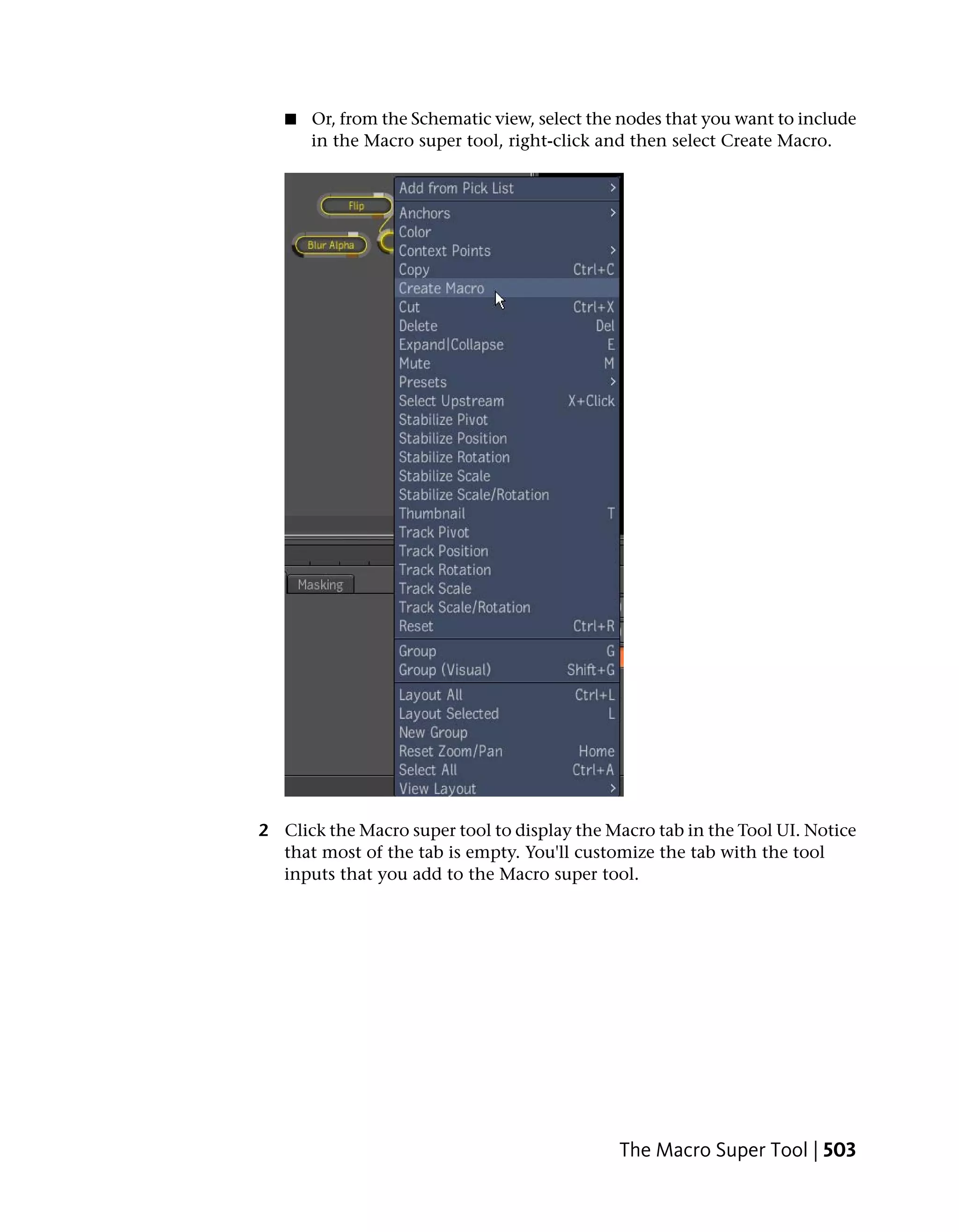 ■   Or, from the Schematic view, select the nodes that you want to include
       in the Macro super tool, right-click and then select Create Macro.




2 Click the Macro super tool to display the Macro tab in the Tool UI. Notice
  that most of the tab is empty. You'll customize the tab with the tool
  inputs that you add to the Macro super tool.




                                              The Macro Super Tool | 503
 