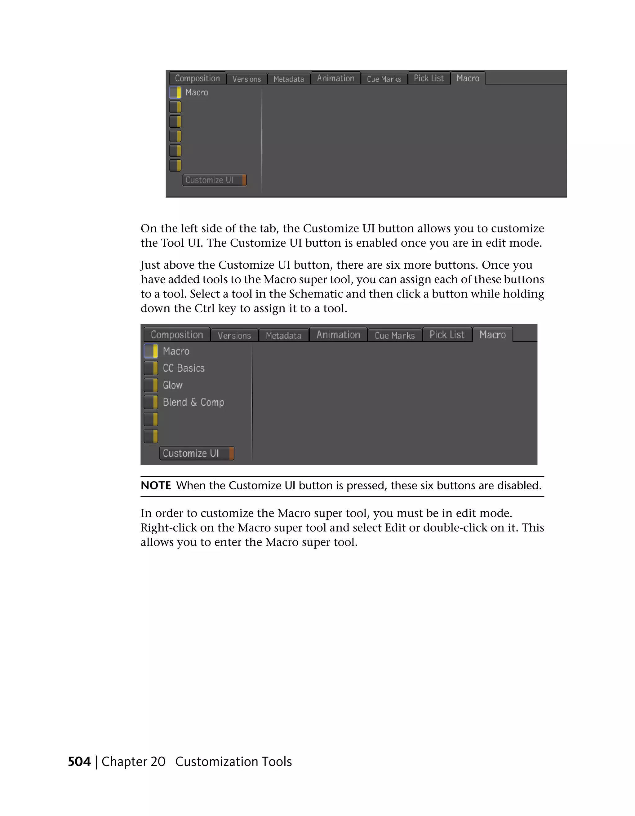 On the left side of the tab, the Customize UI button allows you to customize
           the Tool UI. The Customize UI button is enabled once you are in edit mode.
           Just above the Customize UI button, there are six more buttons. Once you
           have added tools to the Macro super tool, you can assign each of these buttons
           to a tool. Select a tool in the Schematic and then click a button while holding
           down the Ctrl key to assign it to a tool.




           NOTE When the Customize UI button is pressed, these six buttons are disabled.

           In order to customize the Macro super tool, you must be in edit mode.
           Right-click on the Macro super tool and select Edit or double-click on it. This
           allows you to enter the Macro super tool.




504 | Chapter 20 Customization Tools
 