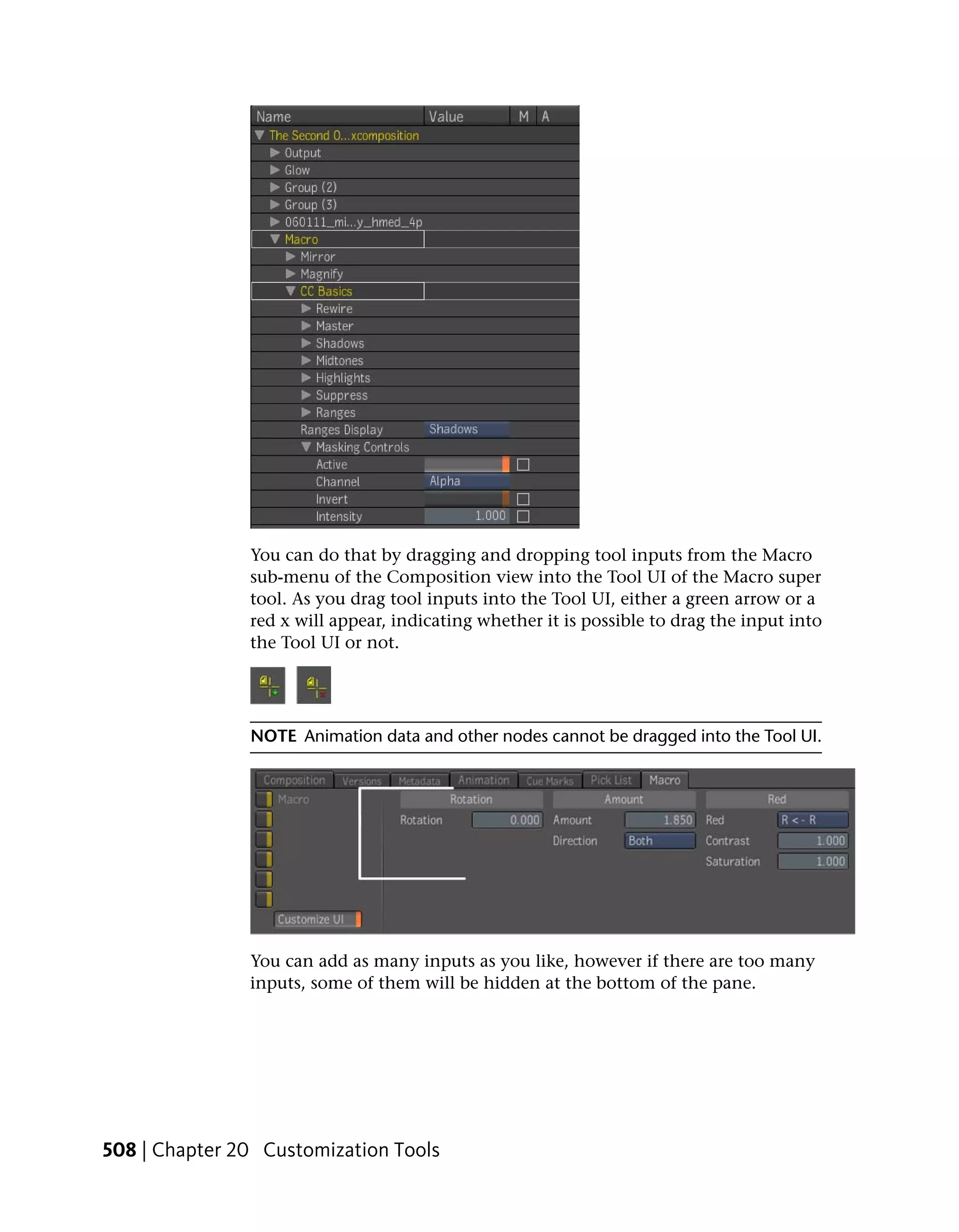 You can do that by dragging and dropping tool inputs from the Macro
               sub-menu of the Composition view into the Tool UI of the Macro super
               tool. As you drag tool inputs into the Tool UI, either a green arrow or a
               red x will appear, indicating whether it is possible to drag the input into
               the Tool UI or not.




               NOTE Animation data and other nodes cannot be dragged into the Tool UI.




               You can add as many inputs as you like, however if there are too many
               inputs, some of them will be hidden at the bottom of the pane.




508 | Chapter 20 Customization Tools
 