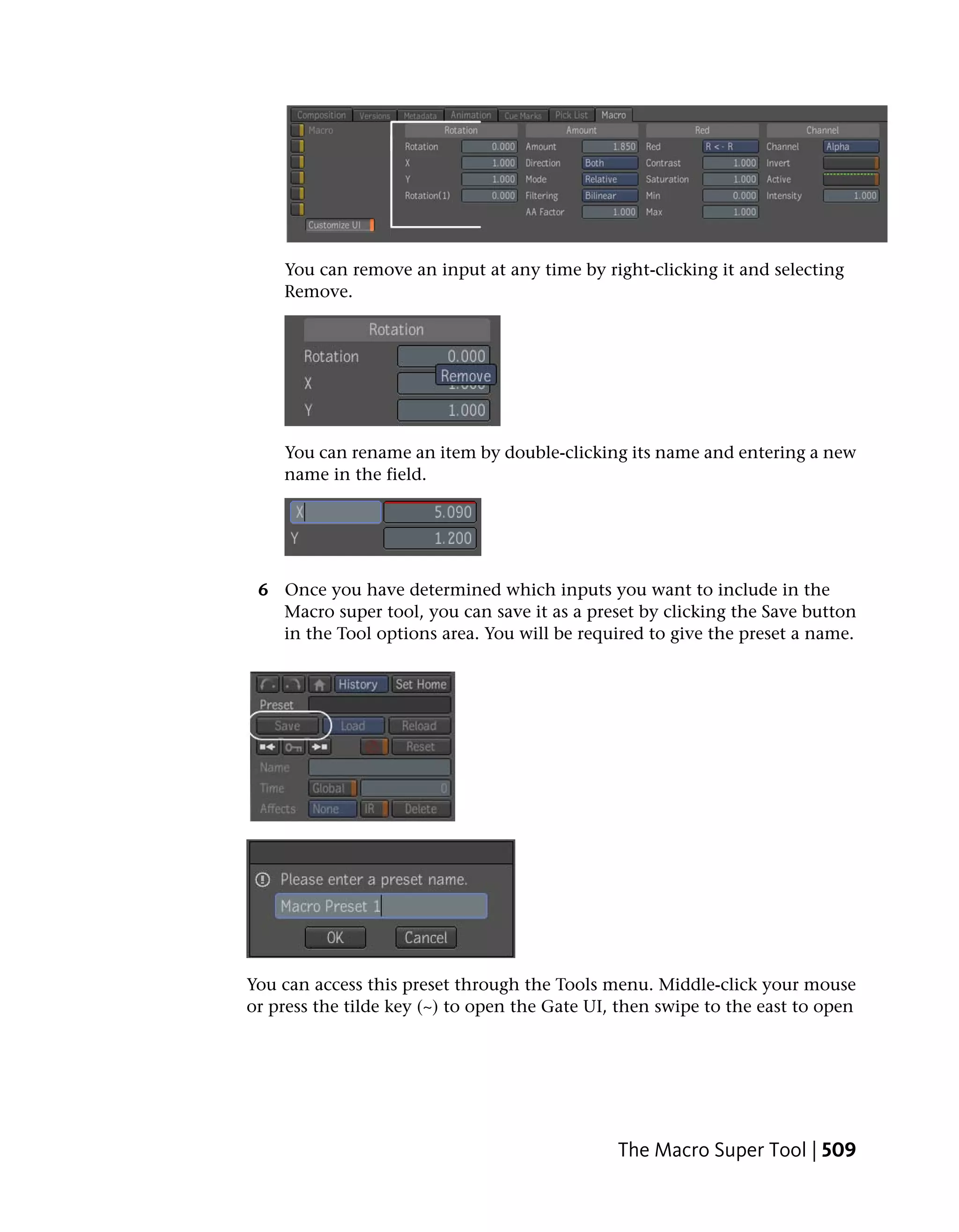 You can remove an input at any time by right-clicking it and selecting
    Remove.




    You can rename an item by double-clicking its name and entering a new
    name in the field.




 6 Once you have determined which inputs you want to include in the
   Macro super tool, you can save it as a preset by clicking the Save button
   in the Tool options area. You will be required to give the preset a name.




You can access this preset through the Tools menu. Middle-click your mouse
or press the tilde key (~) to open the Gate UI, then swipe to the east to open




                                               The Macro Super Tool | 509
 