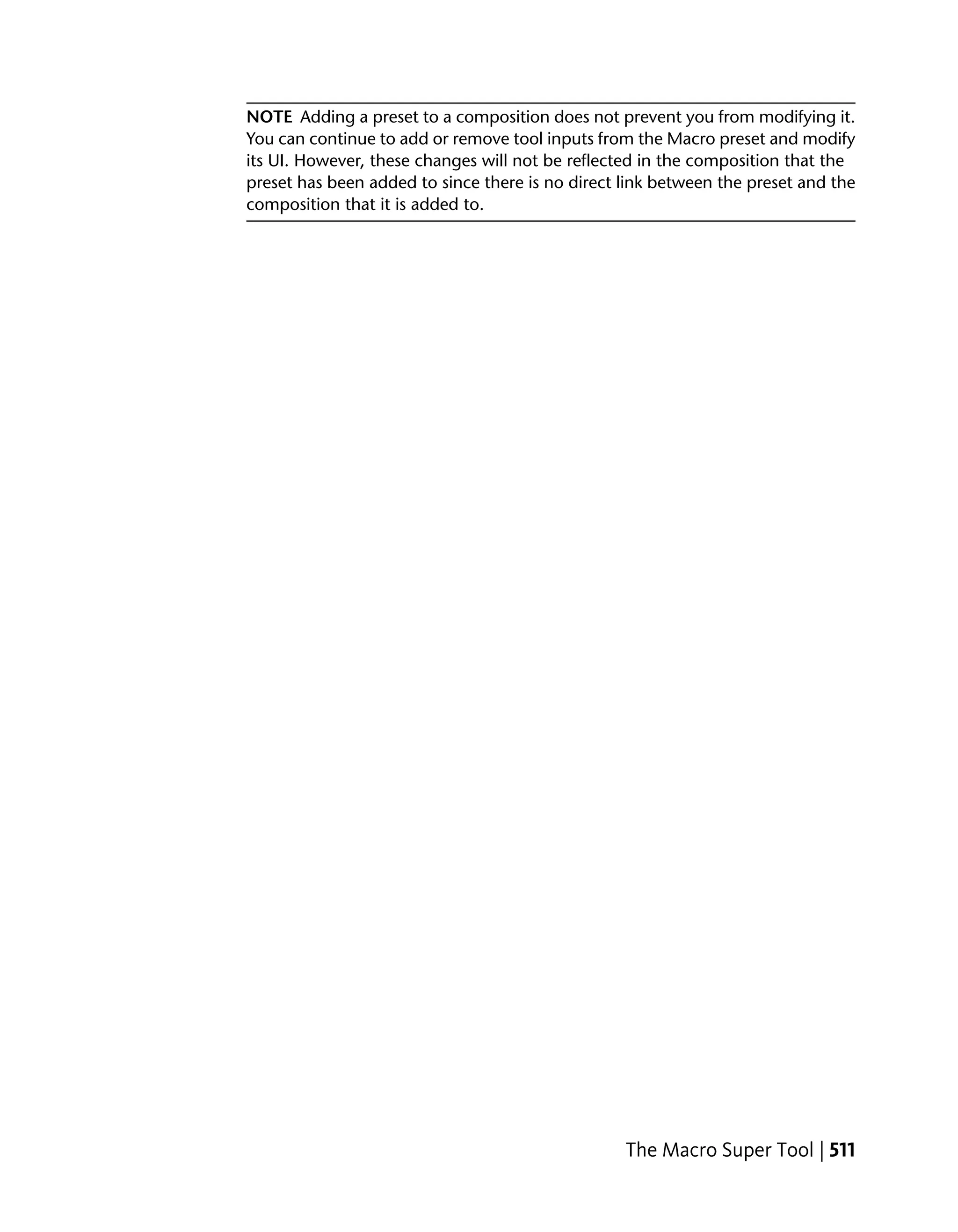 NOTE Adding a preset to a composition does not prevent you from modifying it.
You can continue to add or remove tool inputs from the Macro preset and modify
its UI. However, these changes will not be reflected in the composition that the
preset has been added to since there is no direct link between the preset and the
composition that it is added to.




                                                  The Macro Super Tool | 511
 