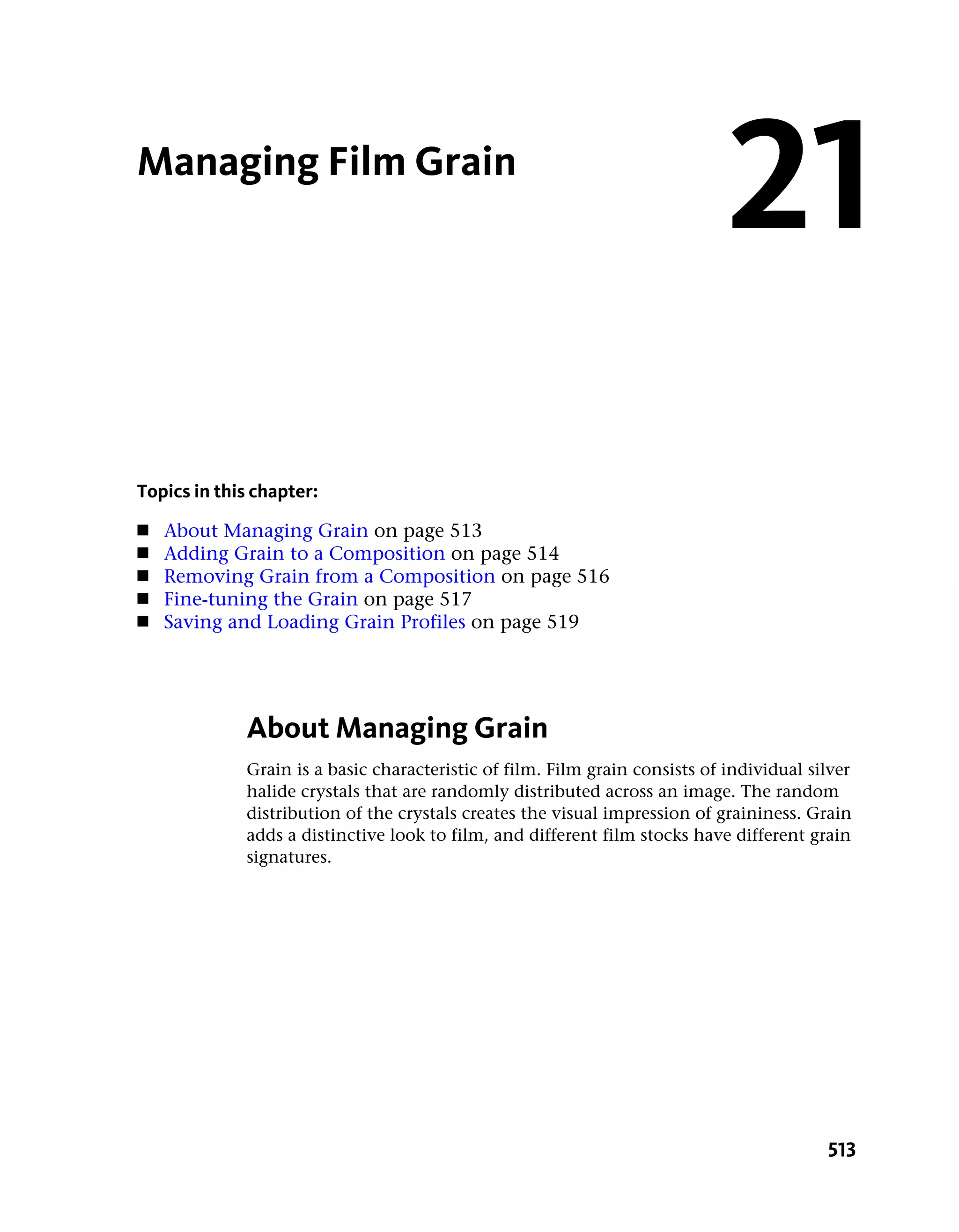 Managing Film Grain
                                                                             21
Topics in this chapter:
■   About Managing Grain on page 513
■   Adding Grain to a Composition on page 514
■   Removing Grain from a Composition on page 516
■   Fine-tuning the Grain on page 517
■   Saving and Loading Grain Profiles on page 519




             About Managing Grain
             Grain is a basic characteristic of film. Film grain consists of individual silver
             halide crystals that are randomly distributed across an image. The random
             distribution of the crystals creates the visual impression of graininess. Grain
             adds a distinctive look to film, and different film stocks have different grain
             signatures.




                                                                                          513
 