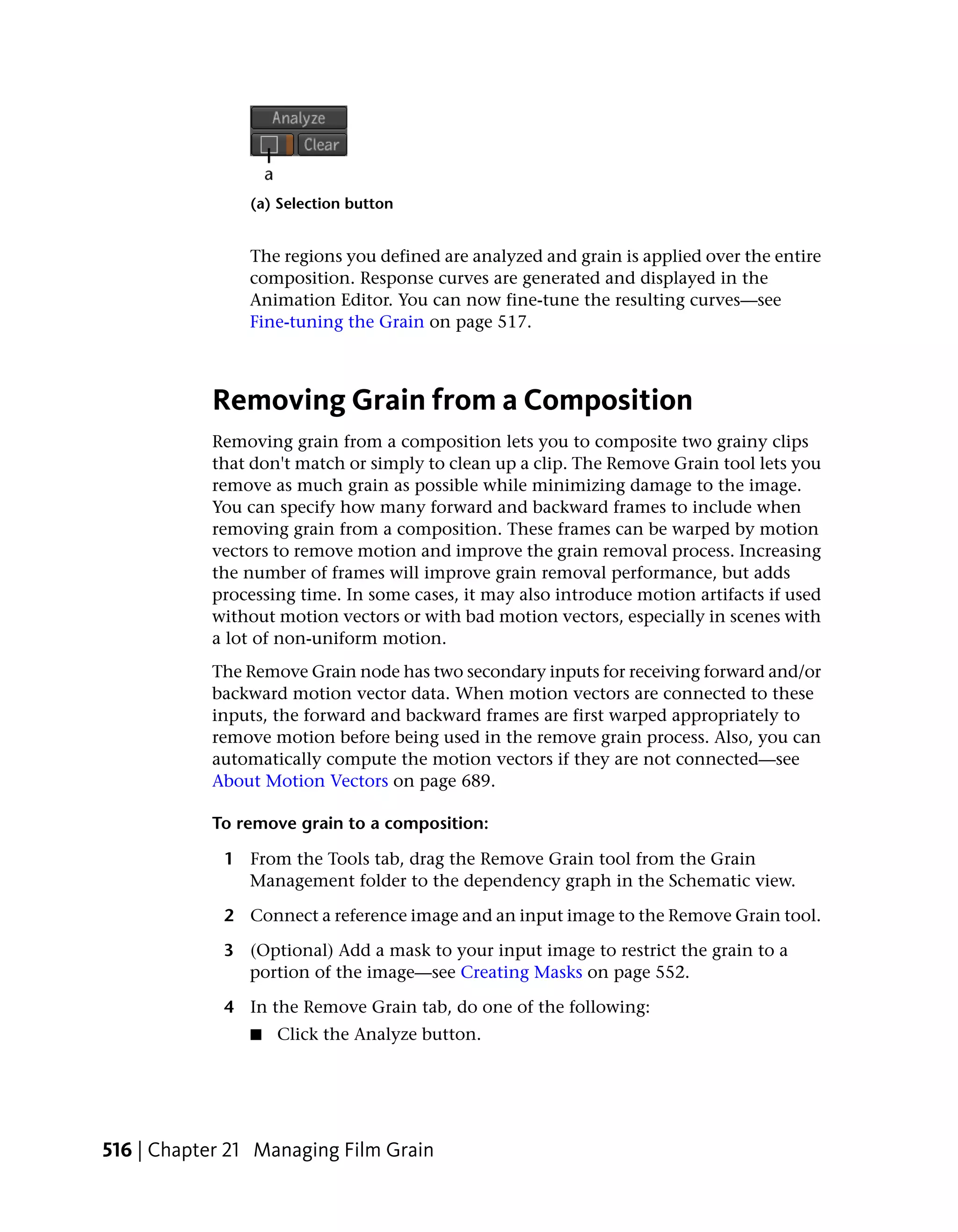 (a) Selection button


                The regions you defined are analyzed and grain is applied over the entire
                composition. Response curves are generated and displayed in the
                Animation Editor. You can now fine-tune the resulting curves—see
                Fine-tuning the Grain on page 517.



           Removing Grain from a Composition
           Removing grain from a composition lets you to composite two grainy clips
           that don't match or simply to clean up a clip. The Remove Grain tool lets you
           remove as much grain as possible while minimizing damage to the image.
           You can specify how many forward and backward frames to include when
           removing grain from a composition. These frames can be warped by motion
           vectors to remove motion and improve the grain removal process. Increasing
           the number of frames will improve grain removal performance, but adds
           processing time. In some cases, it may also introduce motion artifacts if used
           without motion vectors or with bad motion vectors, especially in scenes with
           a lot of non-uniform motion.
           The Remove Grain node has two secondary inputs for receiving forward and/or
           backward motion vector data. When motion vectors are connected to these
           inputs, the forward and backward frames are first warped appropriately to
           remove motion before being used in the remove grain process. Also, you can
           automatically compute the motion vectors if they are not connected—see
           About Motion Vectors on page 689.

           To remove grain to a composition:

             1 From the Tools tab, drag the Remove Grain tool from the Grain
               Management folder to the dependency graph in the Schematic view.

             2 Connect a reference image and an input image to the Remove Grain tool.

             3 (Optional) Add a mask to your input image to restrict the grain to a
               portion of the image—see Creating Masks on page 552.

             4 In the Remove Grain tab, do one of the following:
                ■   Click the Analyze button.




516 | Chapter 21 Managing Film Grain
 
