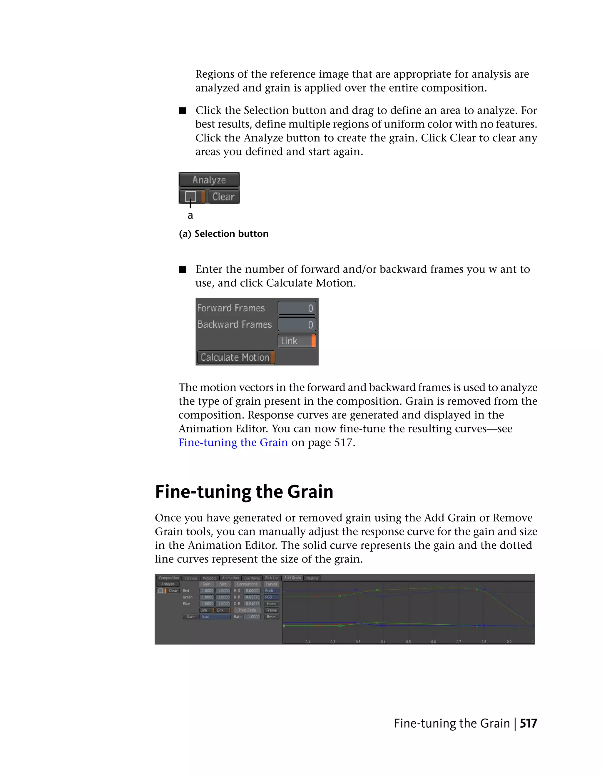 Regions of the reference image that are appropriate for analysis are
        analyzed and grain is applied over the entire composition.

    ■   Click the Selection button and drag to define an area to analyze. For
        best results, define multiple regions of uniform color with no features.
        Click the Analyze button to create the grain. Click Clear to clear any
        areas you defined and start again.




    (a) Selection button


    ■   Enter the number of forward and/or backward frames you w ant to
        use, and click Calculate Motion.




    The motion vectors in the forward and backward frames is used to analyze
    the type of grain present in the composition. Grain is removed from the
    composition. Response curves are generated and displayed in the
    Animation Editor. You can now fine-tune the resulting curves—see
    Fine-tuning the Grain on page 517.



Fine-tuning the Grain
Once you have generated or removed grain using the Add Grain or Remove
Grain tools, you can manually adjust the response curve for the gain and size
in the Animation Editor. The solid curve represents the gain and the dotted
line curves represent the size of the grain.




                                                 Fine-tuning the Grain | 517
 