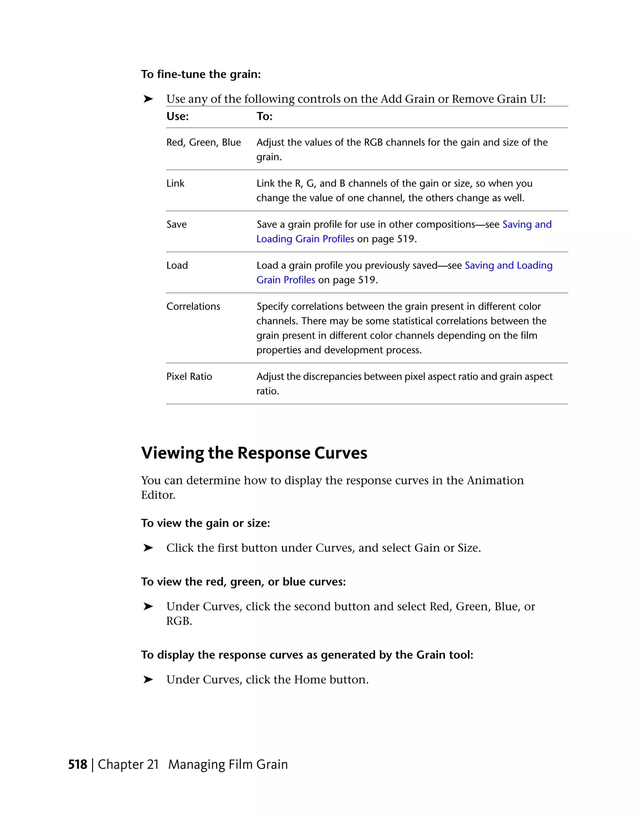 To fine-tune the grain:

            ➤   Use any of the following controls on the Add Grain or Remove Grain UI:
                Use:               To:

                Red, Green, Blue   Adjust the values of the RGB channels for the gain and size of the
                                   grain.

                Link               Link the R, G, and B channels of the gain or size, so when you
                                   change the value of one channel, the others change as well.

                Save               Save a grain profile for use in other compositions—see Saving and
                                   Loading Grain Profiles on page 519.

                Load               Load a grain profile you previously saved—see Saving and Loading
                                   Grain Profiles on page 519.

                Correlations       Specify correlations between the grain present in different color
                                   channels. There may be some statistical correlations between the
                                   grain present in different color channels depending on the film
                                   properties and development process.

                Pixel Ratio        Adjust the discrepancies between pixel aspect ratio and grain aspect
                                   ratio.




           Viewing the Response Curves
           You can determine how to display the response curves in the Animation
           Editor.

           To view the gain or size:

            ➤   Click the first button under Curves, and select Gain or Size.

           To view the red, green, or blue curves:

            ➤   Under Curves, click the second button and select Red, Green, Blue, or
                RGB.

           To display the response curves as generated by the Grain tool:

            ➤   Under Curves, click the Home button.




518 | Chapter 21 Managing Film Grain
 