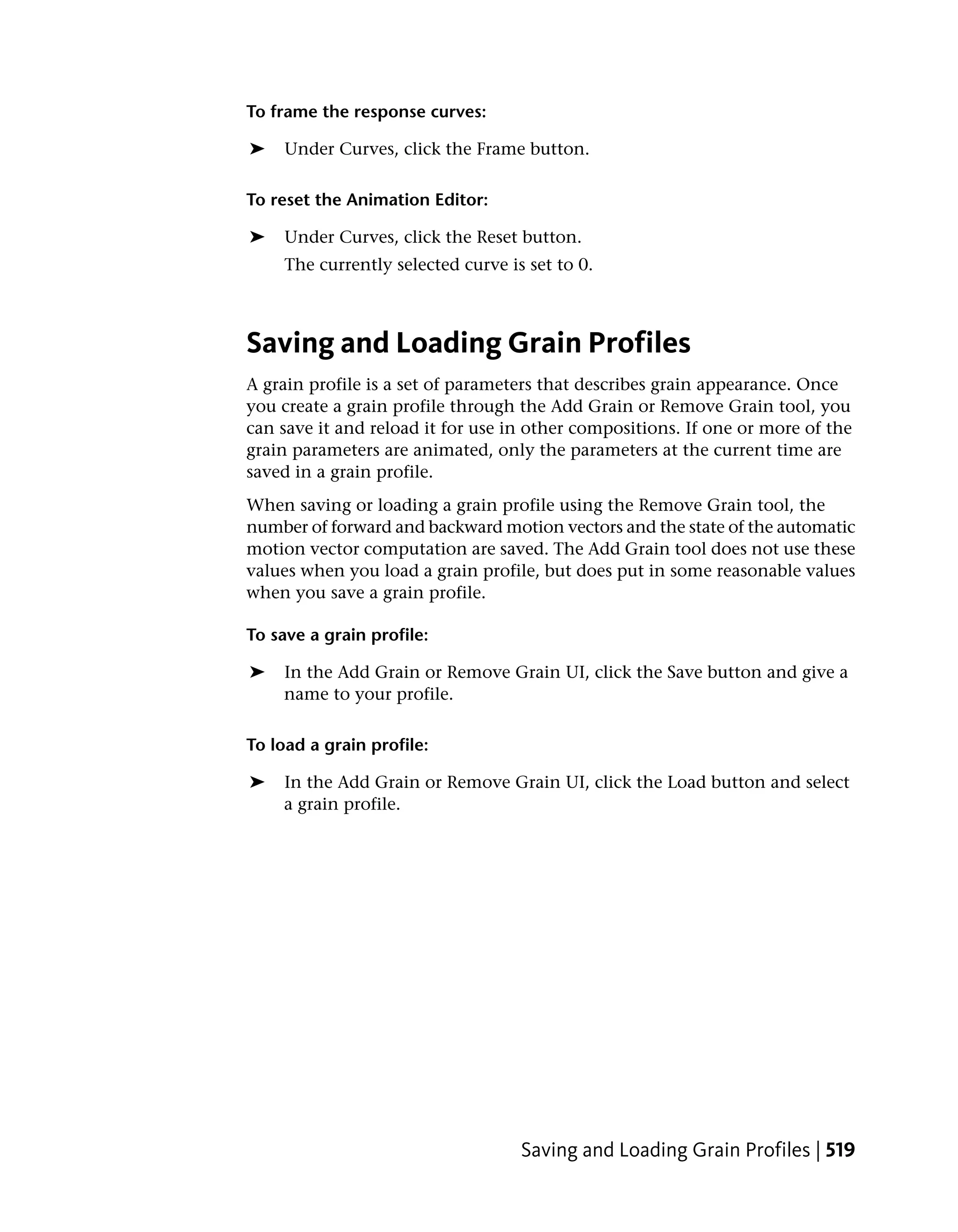 To frame the response curves:

➤    Under Curves, click the Frame button.

To reset the Animation Editor:

➤    Under Curves, click the Reset button.
     The currently selected curve is set to 0.



Saving and Loading Grain Profiles
A grain profile is a set of parameters that describes grain appearance. Once
you create a grain profile through the Add Grain or Remove Grain tool, you
can save it and reload it for use in other compositions. If one or more of the
grain parameters are animated, only the parameters at the current time are
saved in a grain profile.
When saving or loading a grain profile using the Remove Grain tool, the
number of forward and backward motion vectors and the state of the automatic
motion vector computation are saved. The Add Grain tool does not use these
values when you load a grain profile, but does put in some reasonable values
when you save a grain profile.

To save a grain profile:

➤   In the Add Grain or Remove Grain UI, click the Save button and give a
    name to your profile.

To load a grain profile:

➤   In the Add Grain or Remove Grain UI, click the Load button and select
    a grain profile.




                                    Saving and Loading Grain Profiles | 519
 