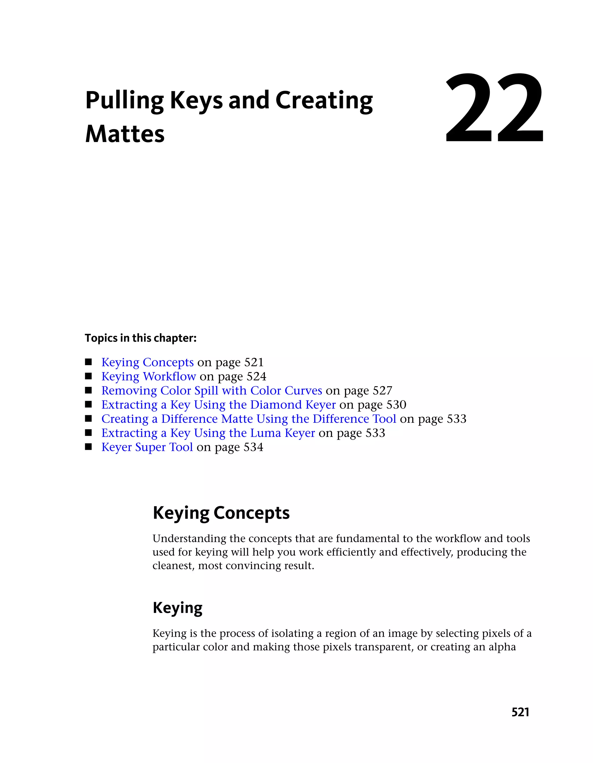 Pulling Keys and Creating
Mattes                                                                    22

Topics in this chapter:
■   Keying Concepts on page 521
■   Keying Workflow on page 524
■   Removing Color Spill with Color Curves on page 527
■   Extracting a Key Using the Diamond Keyer on page 530
■   Creating a Difference Matte Using the Difference Tool on page 533
■   Extracting a Key Using the Luma Keyer on page 533
■   Keyer Super Tool on page 534




             Keying Concepts
             Understanding the concepts that are fundamental to the workflow and tools
             used for keying will help you work efficiently and effectively, producing the
             cleanest, most convincing result.



             Keying
             Keying is the process of isolating a region of an image by selecting pixels of a
             particular color and making those pixels transparent, or creating an alpha




                                                                                        521
 