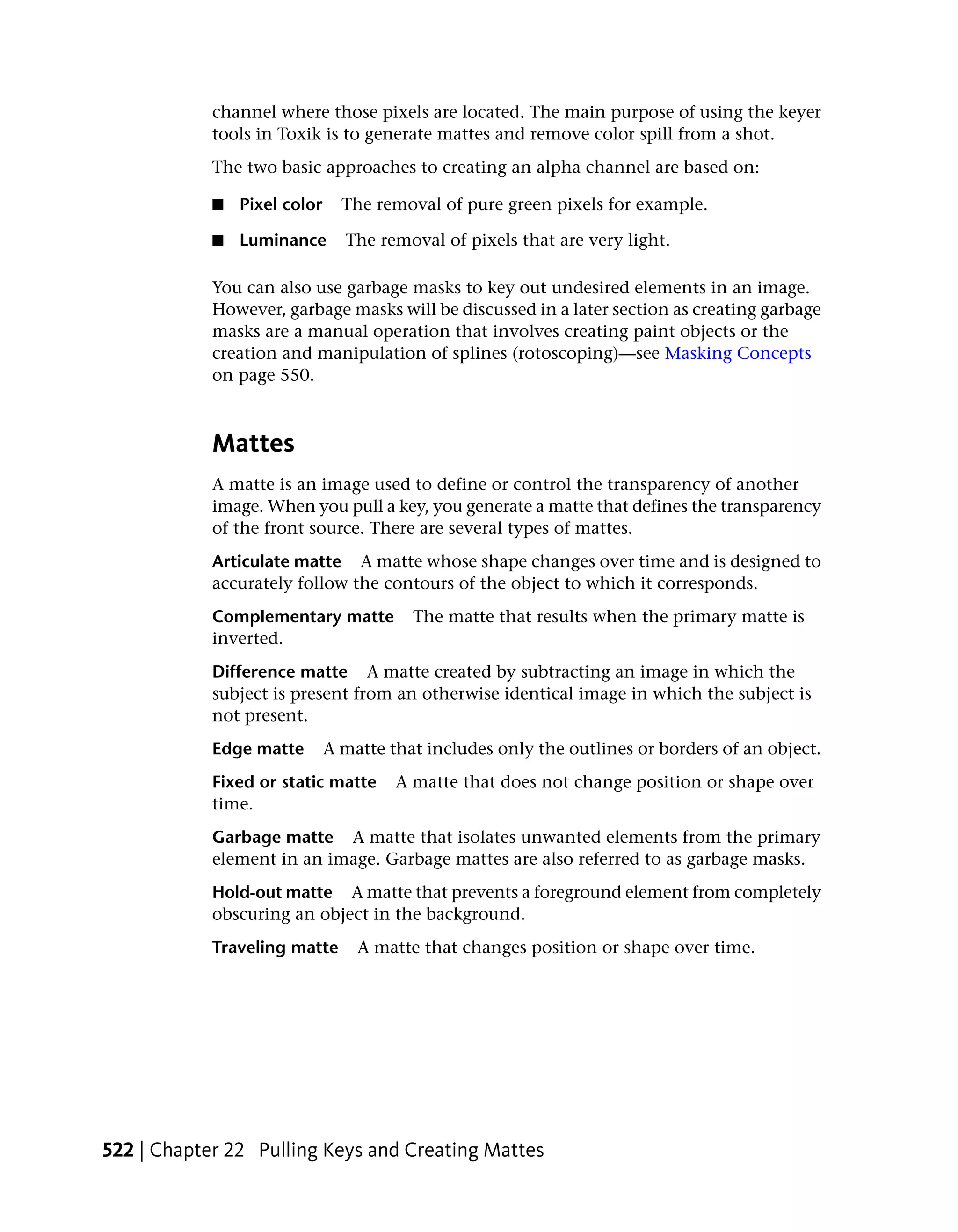 channel where those pixels are located. The main purpose of using the keyer
            tools in Toxik is to generate mattes and remove color spill from a shot.
            The two basic approaches to creating an alpha channel are based on:

            ■   Pixel color     The removal of pure green pixels for example.

            ■   Luminance       The removal of pixels that are very light.

            You can also use garbage masks to key out undesired elements in an image.
            However, garbage masks will be discussed in a later section as creating garbage
            masks are a manual operation that involves creating paint objects or the
            creation and manipulation of splines (rotoscoping)—see Masking Concepts
            on page 550.



            Mattes
            A matte is an image used to define or control the transparency of another
            image. When you pull a key, you generate a matte that defines the transparency
            of the front source. There are several types of mattes.
            Articulate matte A matte whose shape changes over time and is designed to
            accurately follow the contours of the object to which it corresponds.
            Complementary matte          The matte that results when the primary matte is
            inverted.
            Difference matte A matte created by subtracting an image in which the
            subject is present from an otherwise identical image in which the subject is
            not present.
            Edge matte        A matte that includes only the outlines or borders of an object.
            Fixed or static matte      A matte that does not change position or shape over
            time.
            Garbage matte A matte that isolates unwanted elements from the primary
            element in an image. Garbage mattes are also referred to as garbage masks.
            Hold-out matte A matte that prevents a foreground element from completely
            obscuring an object in the background.
            Traveling matte       A matte that changes position or shape over time.




522 | Chapter 22 Pulling Keys and Creating Mattes
 