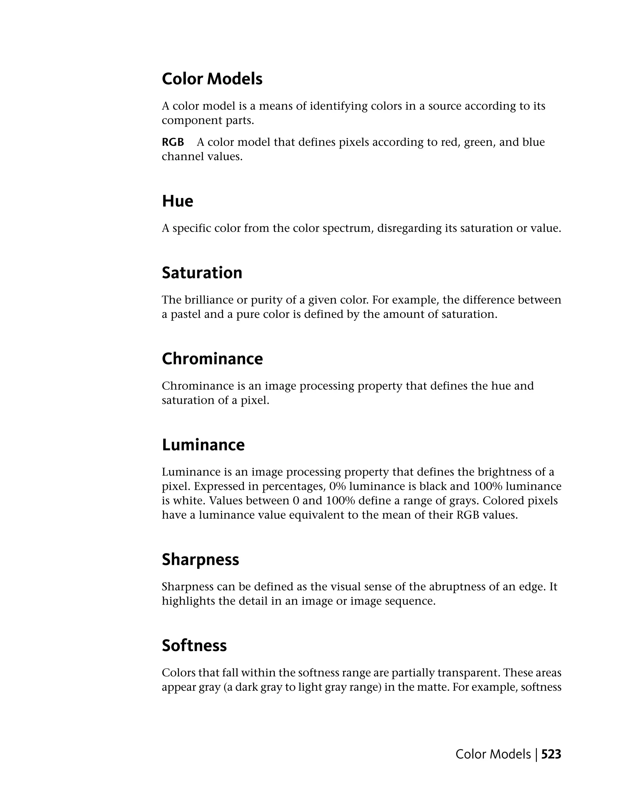 Color Models
A color model is a means of identifying colors in a source according to its
component parts.
RGB A color model that defines pixels according to red, green, and blue
channel values.



Hue
A specific color from the color spectrum, disregarding its saturation or value.



Saturation
The brilliance or purity of a given color. For example, the difference between
a pastel and a pure color is defined by the amount of saturation.



Chrominance
Chrominance is an image processing property that defines the hue and
saturation of a pixel.



Luminance
Luminance is an image processing property that defines the brightness of a
pixel. Expressed in percentages, 0% luminance is black and 100% luminance
is white. Values between 0 and 100% define a range of grays. Colored pixels
have a luminance value equivalent to the mean of their RGB values.



Sharpness
Sharpness can be defined as the visual sense of the abruptness of an edge. It
highlights the detail in an image or image sequence.



Softness
Colors that fall within the softness range are partially transparent. These areas
appear gray (a dark gray to light gray range) in the matte. For example, softness




                                                           Color Models | 523
 