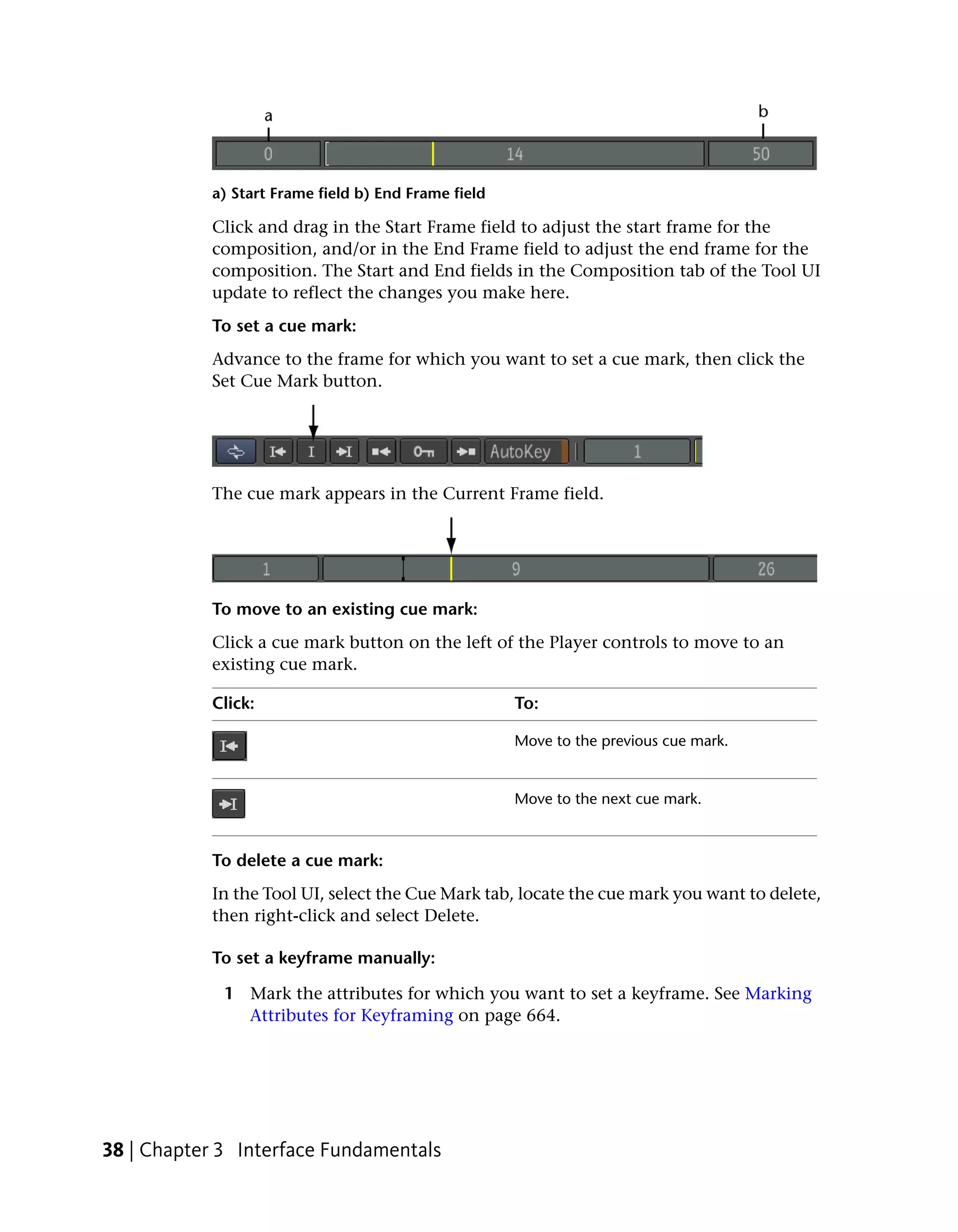 a) Start Frame field b) End Frame field

           Click and drag in the Start Frame field to adjust the start frame for the
           composition, and/or in the End Frame field to adjust the end frame for the
           composition. The Start and End fields in the Composition tab of the Tool UI
           update to reflect the changes you make here.
           To set a cue mark:
           Advance to the frame for which you want to set a cue mark, then click the
           Set Cue Mark button.




           The cue mark appears in the Current Frame field.




           To move to an existing cue mark:
           Click a cue mark button on the left of the Player controls to move to an
           existing cue mark.

           Click:                                    To:

                                                     Move to the previous cue mark.


                                                     Move to the next cue mark.



           To delete a cue mark:
           In the Tool UI, select the Cue Mark tab, locate the cue mark you want to delete,
           then right-click and select Delete.

           To set a keyframe manually:

             1 Mark the attributes for which you want to set a keyframe. See Marking
               Attributes for Keyframing on page 664.




38 | Chapter 3 Interface Fundamentals
 