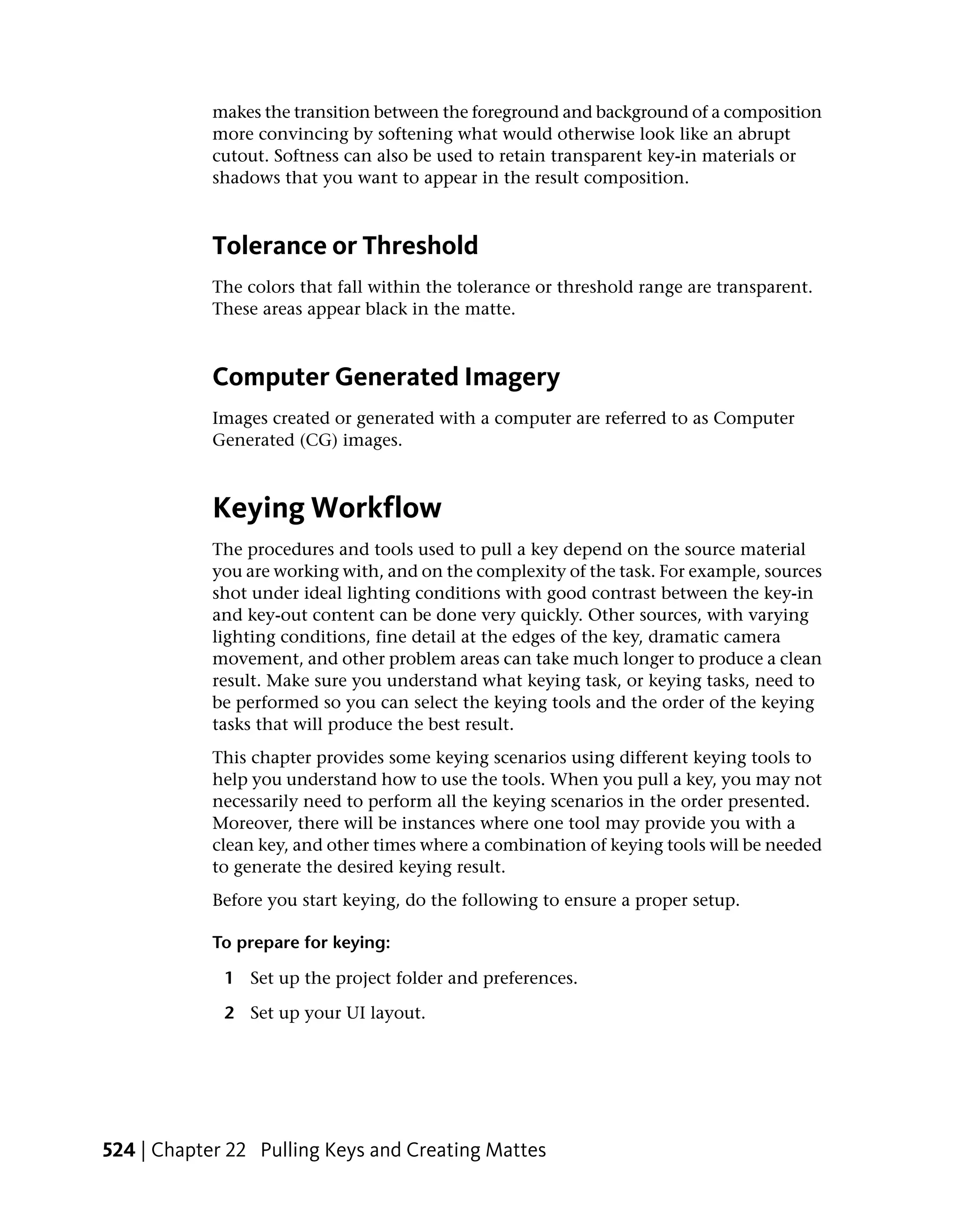 makes the transition between the foreground and background of a composition
            more convincing by softening what would otherwise look like an abrupt
            cutout. Softness can also be used to retain transparent key-in materials or
            shadows that you want to appear in the result composition.



            Tolerance or Threshold
            The colors that fall within the tolerance or threshold range are transparent.
            These areas appear black in the matte.



            Computer Generated Imagery
            Images created or generated with a computer are referred to as Computer
            Generated (CG) images.



            Keying Workflow
            The procedures and tools used to pull a key depend on the source material
            you are working with, and on the complexity of the task. For example, sources
            shot under ideal lighting conditions with good contrast between the key-in
            and key-out content can be done very quickly. Other sources, with varying
            lighting conditions, fine detail at the edges of the key, dramatic camera
            movement, and other problem areas can take much longer to produce a clean
            result. Make sure you understand what keying task, or keying tasks, need to
            be performed so you can select the keying tools and the order of the keying
            tasks that will produce the best result.
            This chapter provides some keying scenarios using different keying tools to
            help you understand how to use the tools. When you pull a key, you may not
            necessarily need to perform all the keying scenarios in the order presented.
            Moreover, there will be instances where one tool may provide you with a
            clean key, and other times where a combination of keying tools will be needed
            to generate the desired keying result.
            Before you start keying, do the following to ensure a proper setup.

            To prepare for keying:

             1 Set up the project folder and preferences.

             2 Set up your UI layout.




524 | Chapter 22 Pulling Keys and Creating Mattes
 
