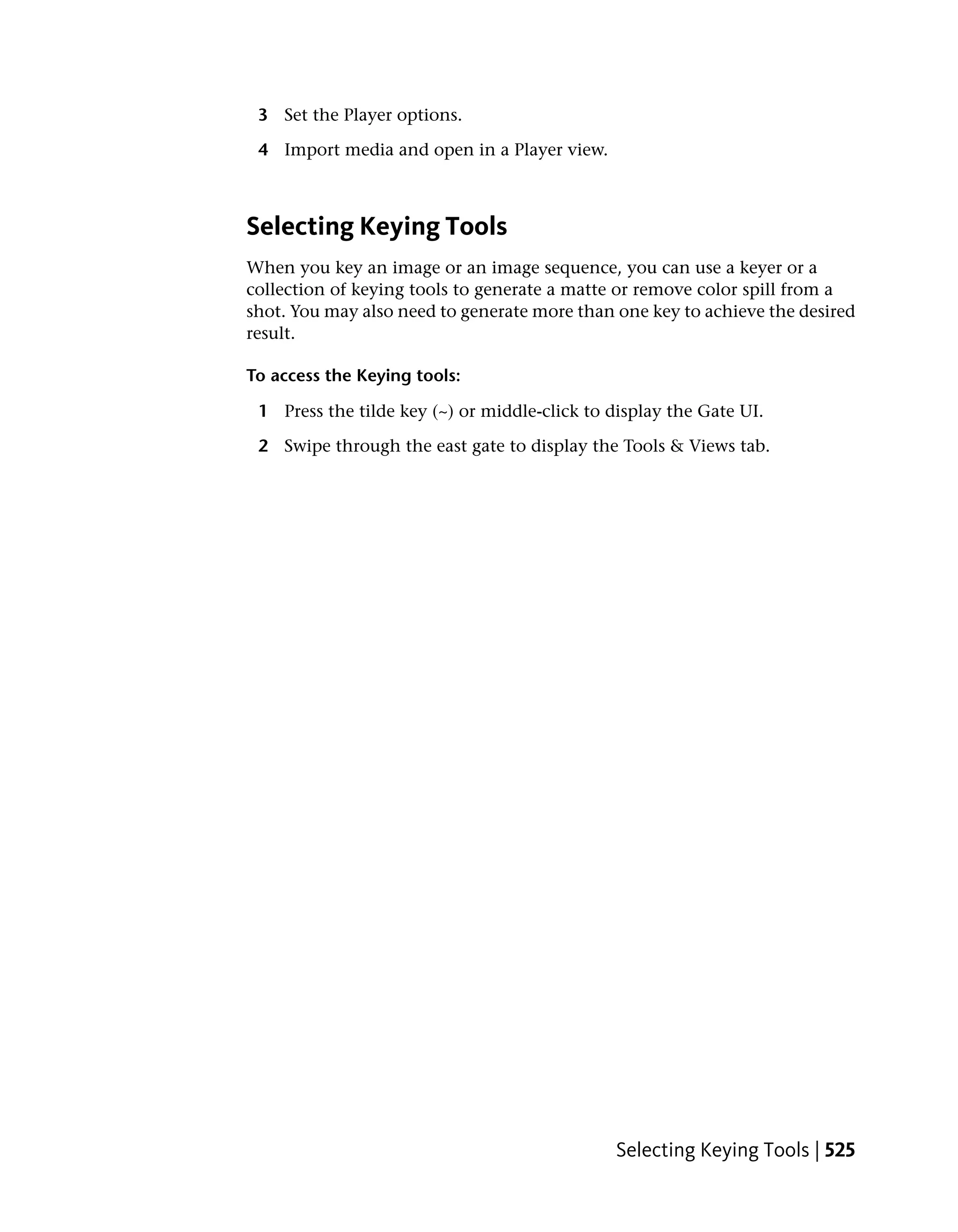 3 Set the Player options.

 4 Import media and open in a Player view.



Selecting Keying Tools
When you key an image or an image sequence, you can use a keyer or a
collection of keying tools to generate a matte or remove color spill from a
shot. You may also need to generate more than one key to achieve the desired
result.

To access the Keying tools:

 1 Press the tilde key (~) or middle-click to display the Gate UI.

 2 Swipe through the east gate to display the Tools & Views tab.




                                               Selecting Keying Tools | 525
 