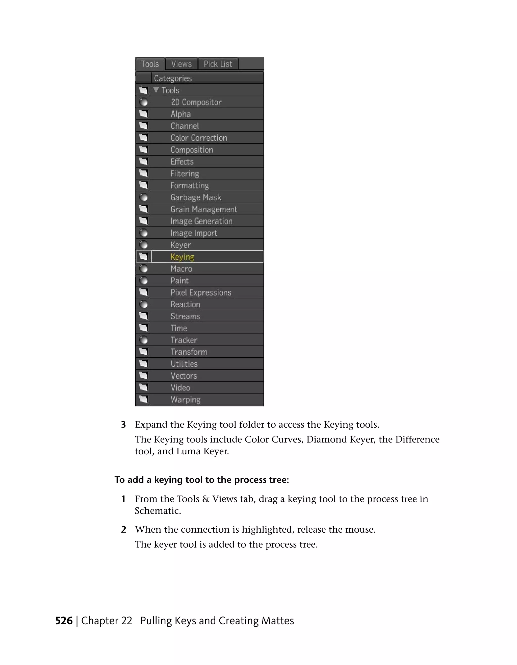 3 Expand the Keying tool folder to access the Keying tools.
                The Keying tools include Color Curves, Diamond Keyer, the Difference
                tool, and Luma Keyer.


            To add a keying tool to the process tree:

             1 From the Tools & Views tab, drag a keying tool to the process tree in
               Schematic.

             2 When the connection is highlighted, release the mouse.
                The keyer tool is added to the process tree.




526 | Chapter 22 Pulling Keys and Creating Mattes
 