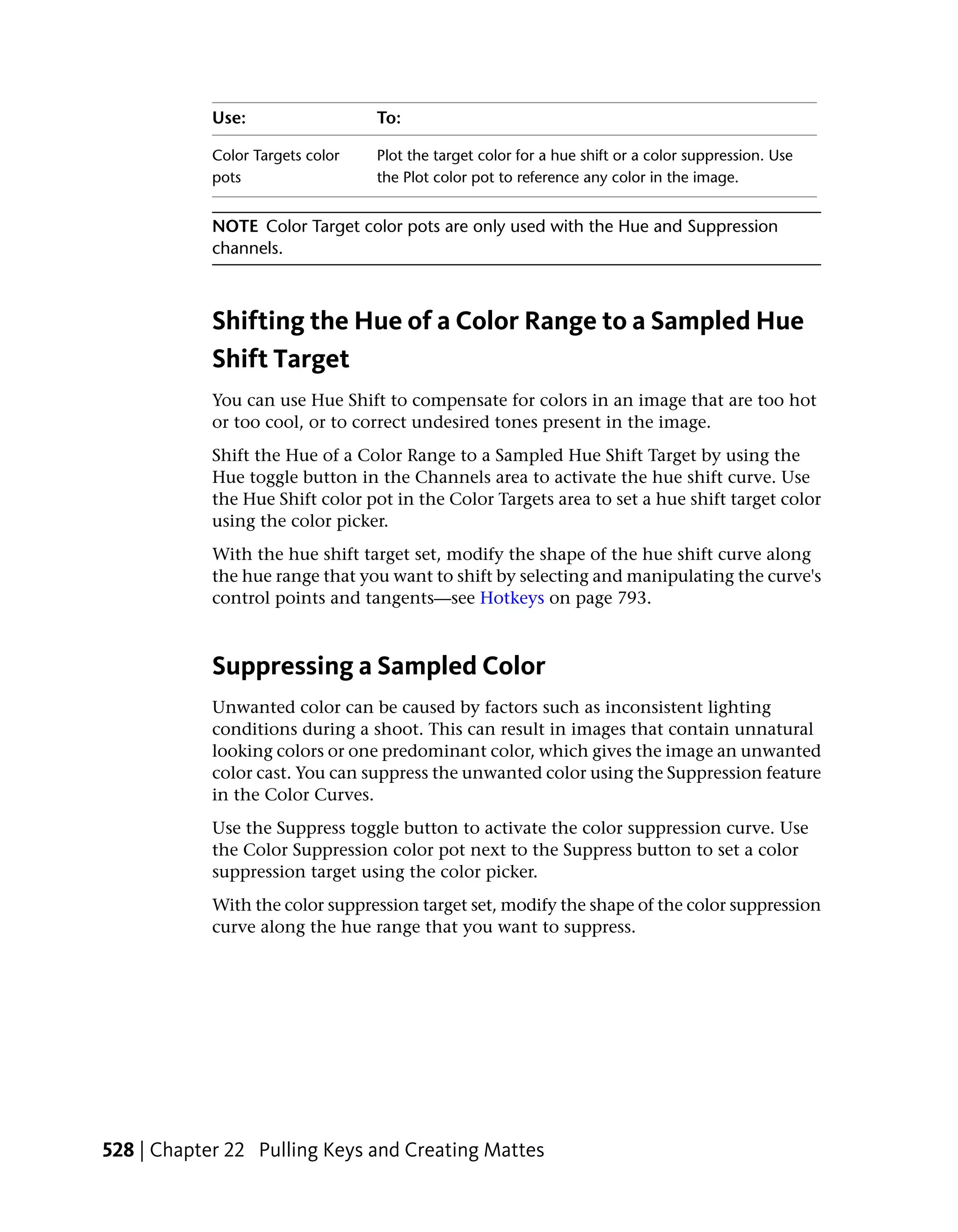 Use:                  To:

            Color Targets color   Plot the target color for a hue shift or a color suppression. Use
            pots                  the Plot color pot to reference any color in the image.


            NOTE Color Target color pots are only used with the Hue and Suppression
            channels.



            Shifting the Hue of a Color Range to a Sampled Hue
            Shift Target
            You can use Hue Shift to compensate for colors in an image that are too hot
            or too cool, or to correct undesired tones present in the image.
            Shift the Hue of a Color Range to a Sampled Hue Shift Target by using the
            Hue toggle button in the Channels area to activate the hue shift curve. Use
            the Hue Shift color pot in the Color Targets area to set a hue shift target color
            using the color picker.
            With the hue shift target set, modify the shape of the hue shift curve along
            the hue range that you want to shift by selecting and manipulating the curve's
            control points and tangents—see Hotkeys on page 793.



            Suppressing a Sampled Color
            Unwanted color can be caused by factors such as inconsistent lighting
            conditions during a shoot. This can result in images that contain unnatural
            looking colors or one predominant color, which gives the image an unwanted
            color cast. You can suppress the unwanted color using the Suppression feature
            in the Color Curves.
            Use the Suppress toggle button to activate the color suppression curve. Use
            the Color Suppression color pot next to the Suppress button to set a color
            suppression target using the color picker.
            With the color suppression target set, modify the shape of the color suppression
            curve along the hue range that you want to suppress.




528 | Chapter 22 Pulling Keys and Creating Mattes
 