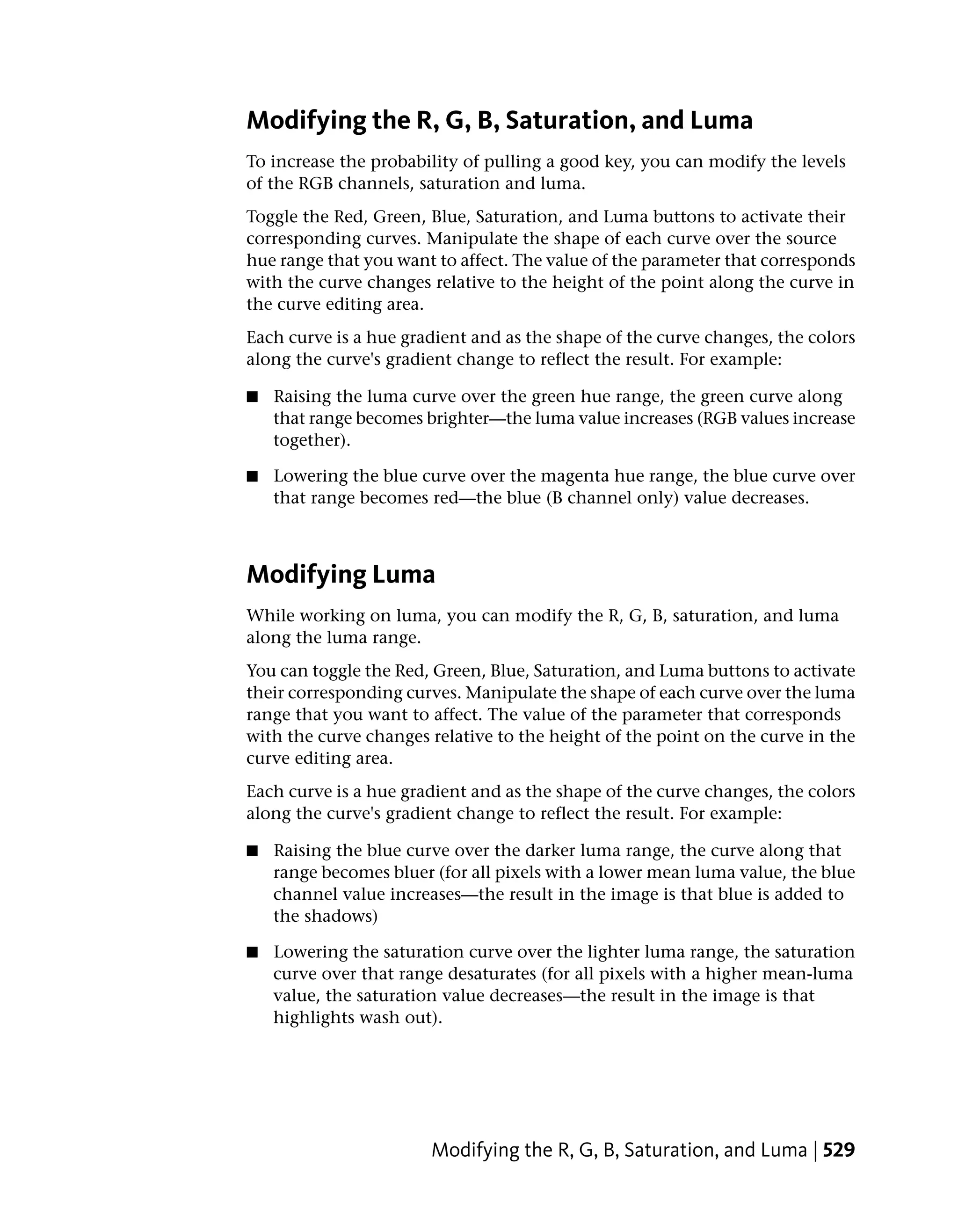 Modifying the R, G, B, Saturation, and Luma
To increase the probability of pulling a good key, you can modify the levels
of the RGB channels, saturation and luma.
Toggle the Red, Green, Blue, Saturation, and Luma buttons to activate their
corresponding curves. Manipulate the shape of each curve over the source
hue range that you want to affect. The value of the parameter that corresponds
with the curve changes relative to the height of the point along the curve in
the curve editing area.
Each curve is a hue gradient and as the shape of the curve changes, the colors
along the curve's gradient change to reflect the result. For example:

■   Raising the luma curve over the green hue range, the green curve along
    that range becomes brighter—the luma value increases (RGB values increase
    together).

■   Lowering the blue curve over the magenta hue range, the blue curve over
    that range becomes red—the blue (B channel only) value decreases.



Modifying Luma
While working on luma, you can modify the R, G, B, saturation, and luma
along the luma range.
You can toggle the Red, Green, Blue, Saturation, and Luma buttons to activate
their corresponding curves. Manipulate the shape of each curve over the luma
range that you want to affect. The value of the parameter that corresponds
with the curve changes relative to the height of the point on the curve in the
curve editing area.
Each curve is a hue gradient and as the shape of the curve changes, the colors
along the curve's gradient change to reflect the result. For example:

■   Raising the blue curve over the darker luma range, the curve along that
    range becomes bluer (for all pixels with a lower mean luma value, the blue
    channel value increases—the result in the image is that blue is added to
    the shadows)

■   Lowering the saturation curve over the lighter luma range, the saturation
    curve over that range desaturates (for all pixels with a higher mean-luma
    value, the saturation value decreases—the result in the image is that
    highlights wash out).




                        Modifying the R, G, B, Saturation, and Luma | 529
 