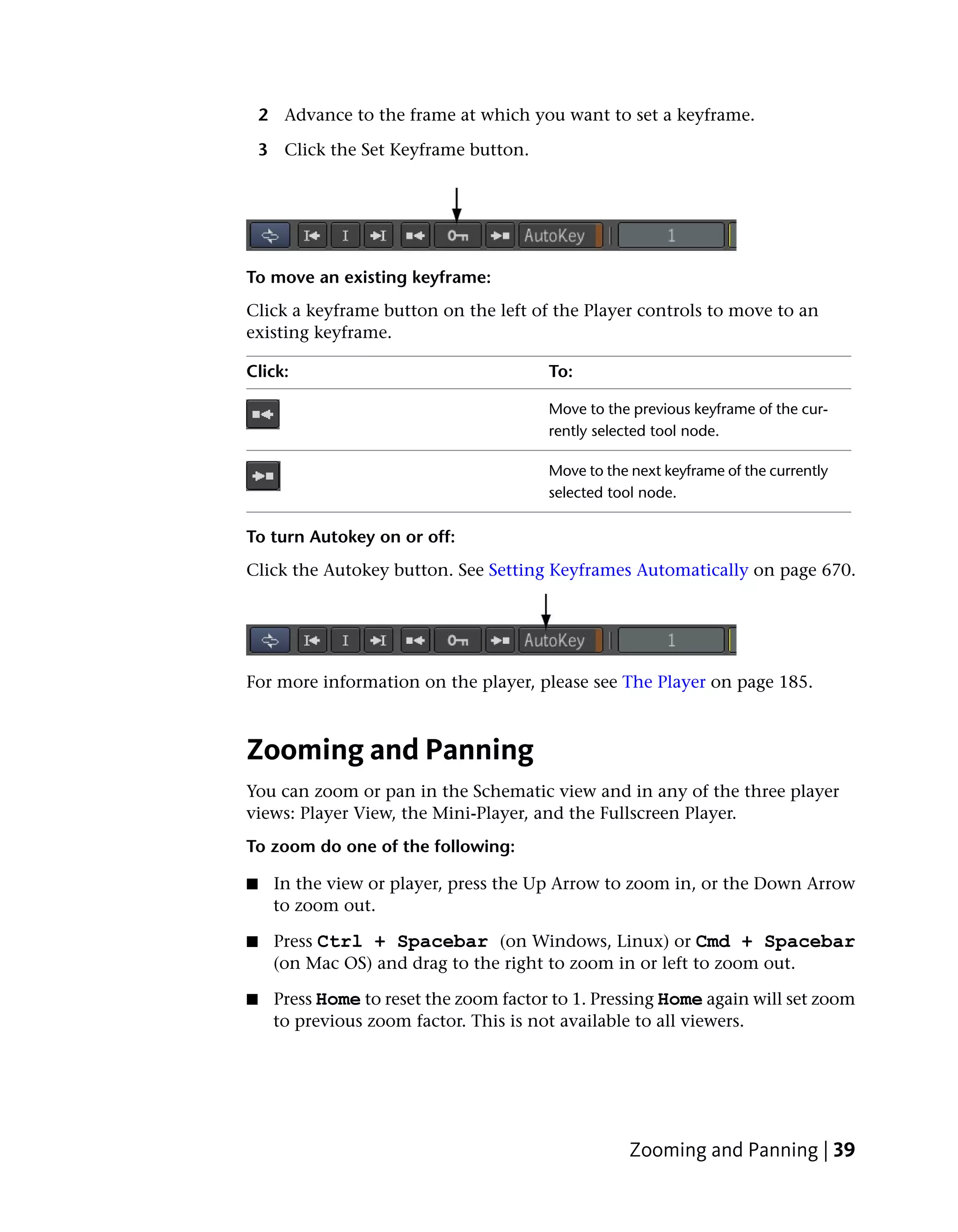 2 Advance to the frame at which you want to set a keyframe.

    3 Click the Set Keyframe button.




To move an existing keyframe:
Click a keyframe button on the left of the Player controls to move to an
existing keyframe.

Click:                                  To:

                                        Move to the previous keyframe of the cur-
                                        rently selected tool node.

                                        Move to the next keyframe of the currently
                                        selected tool node.

To turn Autokey on or off:
Click the Autokey button. See Setting Keyframes Automatically on page 670.




For more information on the player, please see The Player on page 185.



Zooming and Panning
You can zoom or pan in the Schematic view and in any of the three player
views: Player View, the Mini-Player, and the Fullscreen Player.
To zoom do one of the following:

■    In the view or player, press the Up Arrow to zoom in, or the Down Arrow
     to zoom out.

■    Press Ctrl + Spacebar (on Windows, Linux) or Cmd + Spacebar
     (on Mac OS) and drag to the right to zoom in or left to zoom out.

■    Press Home to reset the zoom factor to 1. Pressing Home again will set zoom
     to previous zoom factor. This is not available to all viewers.




                                                    Zooming and Panning | 39
 