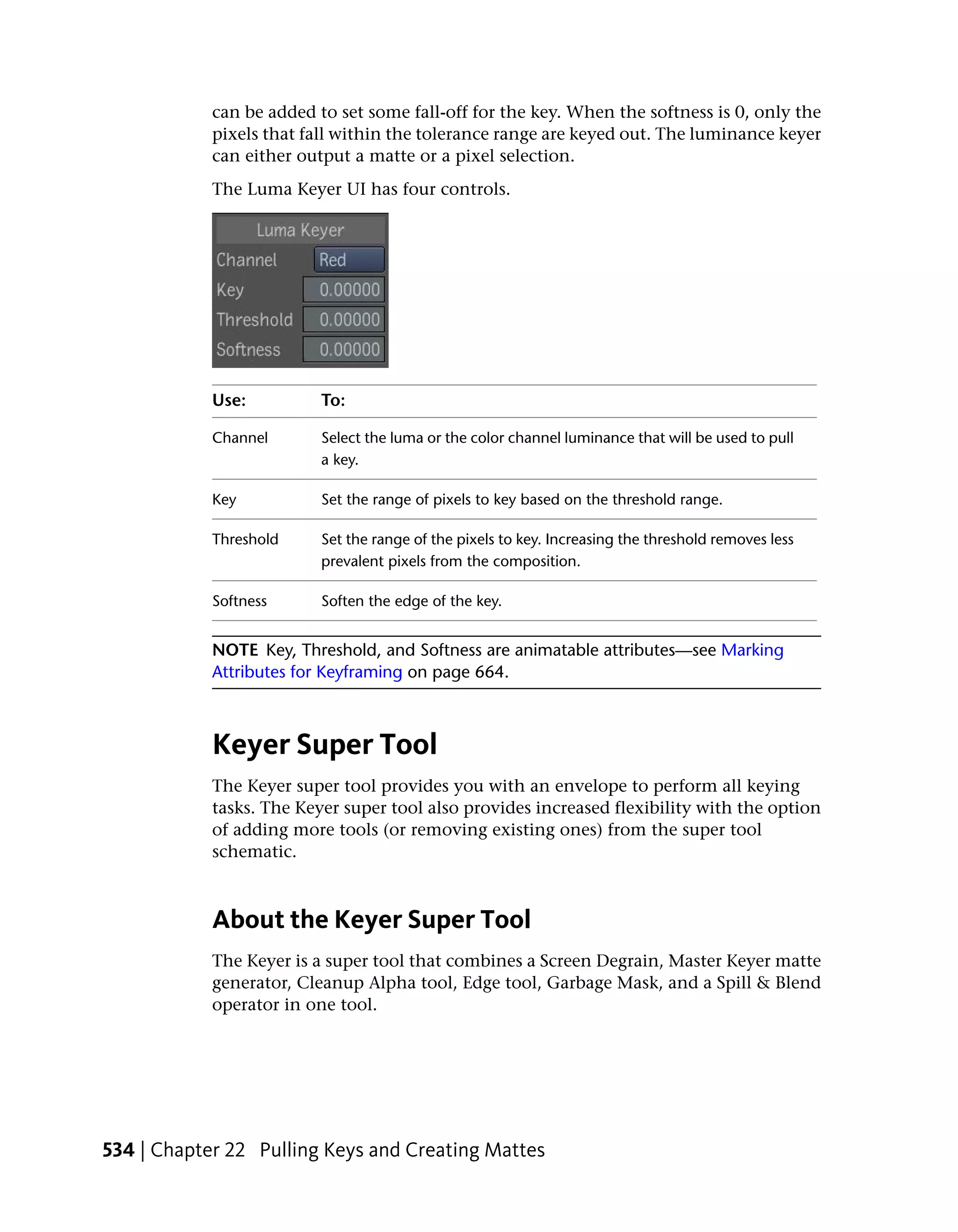 can be added to set some fall-off for the key. When the softness is 0, only the
            pixels that fall within the tolerance range are keyed out. The luminance keyer
            can either output a matte or a pixel selection.
            The Luma Keyer UI has four controls.




            Use:          To:

            Channel       Select the luma or the color channel luminance that will be used to pull
                          a key.

            Key           Set the range of pixels to key based on the threshold range.

            Threshold     Set the range of the pixels to key. Increasing the threshold removes less
                          prevalent pixels from the composition.

            Softness      Soften the edge of the key.


            NOTE Key, Threshold, and Softness are animatable attributes—see Marking
            Attributes for Keyframing on page 664.



            Keyer Super Tool
            The Keyer super tool provides you with an envelope to perform all keying
            tasks. The Keyer super tool also provides increased flexibility with the option
            of adding more tools (or removing existing ones) from the super tool
            schematic.



            About the Keyer Super Tool
            The Keyer is a super tool that combines a Screen Degrain, Master Keyer matte
            generator, Cleanup Alpha tool, Edge tool, Garbage Mask, and a Spill & Blend
            operator in one tool.




534 | Chapter 22 Pulling Keys and Creating Mattes
 